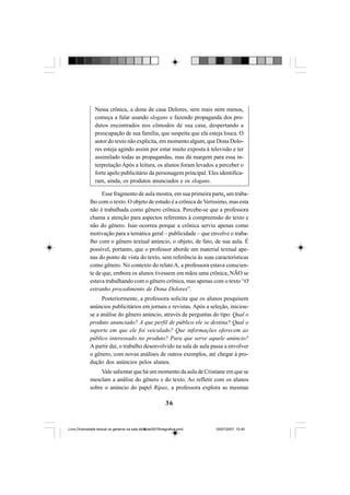 36
Nessa crônica, a dona de casa Dolores, sem mais nem menos,
começa a falar usando slogans e fazendo propaganda dos pro-
dutos encontrados nos cômodos de sua casa, despertando a
preocupação de sua família, que suspeita que ela esteja louca. O
autor do texto não explicita, em momento algum, que Dona Dolo-
res esteja agindo assim por estar muito exposta à televisão e ter
assimilado todas as propagandas, mas dá margem para essa in-
terpretação Após a leitura, os alunos foram levados a perceber o
forte apelo publicitário da personagem principal. Eles identifica-
ram, ainda, os produtos anunciados e os slogans.
Esse fragmento de aula mostra, em sua primeira parte, um traba-
lho com o texto. O objeto de estudo é a crônica de Veríssimo, mas esta
não é trabalhada como gênero crônica. Percebe-se que a professora
chama a atenção para aspectos referentes à compreensão do texto e
não do gênero. Isso ocorreu porque a crônica serviu apenas como
motivação para a temática geral – publicidade – que envolve o traba-
lho com o gênero textual anúncio, o objeto, de fato, de sua aula. É
possível, portanto, que o professor aborde um material textual ape-
nas do ponto de vista do texto, sem referência às suas características
como gênero. No contexto do relato A, a professora estava conscien-
te de que, embora os alunos tivessem em mãos uma crônica, NÃO se
estava trabalhando com o gênero crônica, mas apenas com o texto “O
estranho procedimento de Dona Dolores”.
Posteriormente, a professora solicita que os alunos pesquisem
anúncios publicitários em jornais e revistas. Após a seleção, iniciou-
se a análise do gênero anúncio, através de perguntas do tipo: Qual o
produto anunciado? A que perfil de público ele se destina? Qual o
suporte em que ele foi veiculado? Que informações oferecem ao
público interessado no produto? Para que serve aquele anúncio?
A partir daí, o trabalho desenvolvido na sala de aula passa a envolver
o gênero, com novas análises de outros exemplos, até chegar à pro-
dução dos anúncios pelos alunos.
Vale salientar que há um momento da aula de Cristiane em que se
mesclam a análise do gênero e do texto. Ao refletir com os alunos
sobre o anúncio do papel Ripax, a professora explora as mesmas
Livro Diversidade textual os generos na sala de aula0507finalgrafica.pmd 05/07/2007, 15:4536
 