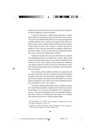 39
cumprimento de sua função social. Trata-se, portanto, de uma prática
de análise lingüística a serviço do gênero7
.
A partir da observação e análise desses elementos, os alunos
foram capazes de compreender o que é um editorial sem que a profes-
sora tivesse que explicitamente defini-lo. Isso é algo que precisamos
considerar. Muitas vezes, acredita-se que é preciso antes definir, ex-
plicar ao aluno o que é o gênero, qual a sua função, para que, depois,
o aluno entre em contato com o gênero e só então seja capaz de
produzi-lo. Não é isso que observamos na seqüência didática pro-
posta por Ladjane. É pelo uso, pela reflexão e produção do gênero
que o aluno constrói seu conhecimento a respeito.
Fragmentos de aula como esses, que lemos há pouco, mostram
uma articulação produtiva da relação texto e gênero. Mas, muitas
vezes, nas aulas de língua materna, o que é objeto de trabalho no eixo
da leitura é o texto, e não, o gênero. Em outras palavras, trabalha-se
com aspectos internos ao texto, que não são relacionados às condi-
ções de funcionamento desse texto em sociedade, como representan-
te de certo gênero.
Por exemplo, pode-se elaborar atividades de compreensão de
texto para uma crônica, sem que se explorem características próprias
à grande maioria dos textos pertencentes àquele gênero. A aborda-
gem de fatos cotidianos sob um ponto de vista subjetivo é um desses
traços característicos, mas, muitas vezes, não é explorada nessa pro-
posta de trabalhar o texto, e não o gênero.
Há ainda as situações radicalmente opostas: trabalha-se apenas
com características do gênero – função social, interlocutores, formas
de circulação, etc. É o caso de uma unidade do livro Linguagem e
vivência8
. Boa parte das perguntas sobre uma reportagem apresen-
tada dizem respeito ao funcionamento dos gêneros na sociedade;
não remetem aos textos em si. Vejamos algumas delas:
7
Para mais detalhes, ver o capítulo “Análise lingüística: refletindo sobre o que há
de especial nos gêneros”, neste livro.
8
SIQUEIRA, Antônio; BERTOLIN, Rafael; OLIVEIRA, Tania. Linguagem e
vivência: língua portuguesa. São Paulo: IBEP, 2001.
Livro Diversidade textual os generos na sala de aula0507finalgrafica.pmd 05/07/2007, 15:4539
 