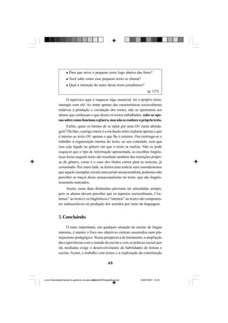 40
Para que serve o pequeno texto logo abaixo das fotos?
Você sabe como esse pequeno texto se chama?
Qual a intenção do autor desse texto jornalístico?
(p.137)
O equívoco aqui é esquecer algo essencial: ler o próprio texto,
interagir com ele! Ao tratar apenas das características socioculturais
relativas à produção e circulação dos textos, não se oportuniza aos
alunos que conheçam o que dizem os textos trabalhados; sabe-se ape-
nassobrecomofuncionaogênero,masnãoseconheceoprópriotexto.
Enfim, quais os limites de se optar por uma OU outra aborda-
gem? De fato, o perigo maior é a oscilação entre explorar apenas o que
é interno ao texto OU apenas o que lhe é externo. Ora restringe-se o
trabalho à organização interna do texto, ao seu conteúdo, sem que
isso seja ligado ao gênero em que o texto se realiza. Não se pode
esquecer que o tipo de informação apresentada, as escolhas lingüís-
ticas feitas naquele texto são resultado também das restrições própri-
as do gênero, como é o caso dos títulos curtos para as notícias, já
comentado. Por outro lado, se lemos uma notícia sem considerarmos
que aquele exemplar circula num jornal sensacionalista, podemos não
perceber os traços desse sensacionalismo no texto, que são lingüis-
ticamente marcados.
Assim, essas duas dimensões precisam ser articuladas sempre,
pois os alunos devem perceber que os aspectos socioculturais, (“ex-
ternos” ao texto) e os lingüísticos (“internos” ao texto) são componen-
tes indissociáveis na produção dos sentidos por meio da linguagem.
5 Concluindo
O mais importante, em qualquer situação de ensino de língua
materna, é manter o foco nos objetivos centrais assumidos num pla-
nejamento pedagógico. Numa perspectiva de letramento, a ampliação
das experiências com o mundo da escrita e com as práticas sociais por
ela mediadas exige o desenvolvimento de habilidades de leitura e
escrita. Assim, o trabalho com textos e a exploração da constituição
Livro Diversidade textual os generos na sala de aula0507finalgrafica.pmd 05/07/2007, 15:4540
 