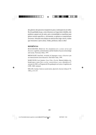 41
dos gêneros são parceiras inseparáveis para a realização de um traba-
lho de qualidade já que, como dissemos ao longo deste trabalho, não
podemos separar um do outro, pois a textualidade se manifesta num
gênero textual específico e, obviamente, os gêneros se materializam
em textos.Articular essa relação em sala de aula é algo viável, o relato
que trouxemos é prova disso. Então, professor, mãos à obra!
REFERÊNCIAS
BEAUGRANDE, Robert de. New foundations for a science of text and
discourse: cognition, communication, and the freedom of access to knowledge
and society. Norwood, Ablex, 1997.
BRONCKART, Jean-Paul. Atividade de linguagem, textos e discursos: por
um interacionismo sócio-discursivo. São Paulo: Educ, 1999.
MARCUSCHI, Luiz Antonio. Curso Fala e Escrita. Material didático ela-
borado para o curso Fala e escrita: características e usos, oferecido no 2º
semestre de 2002, no Programa de Pós-graduação em Letras e Lingüística da
UFPE. 2002. (mimeo)
MILLER, Carolyn. Genre as social action. Quarterly Journal of Speech 70.
1984. p 151-157.
Livro Diversidade textual os generos na sala de aula0507finalgrafica.pmd 05/07/2007, 15:4541
 