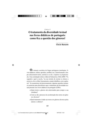 43
CAPÍTULO 3
O tratamento da diversidade textual
nos livros didáticos de português:
como fica a questão dos gêneros?
Os manuais escolares de língua portuguesa (antologias, li-
vros didáticos, seletas, apostilas, cartilhas, etc.), historicamente, sem-
pre selecionaram textos, autênticos ou não, completos ou fragmenta-
dos. Essa constatação reitera a idéia de Schneuwly e Dolz (2004: 75),
segundo a qual a escola, “na sua missão de ensinar os alunos a
escrever, a ler e a falar, forçosamente, sempre trabalhou, com os gêne-
ros”. Se assumirmos tal posicionamento, algumas questões tornam-
se essenciais para discutirmos aqui o tratamento da diversidade tex-
tual presente nos livros didáticos de português (LDPs):
Quais textos e gêneros são selecionados para compor a sua
coletânea?
Como se dá o processo de escolarização dos textos em gêne-
ros diversos?
Qual tratamento é dado aos textos em gêneros diversos pelos
autores e editores?
Clecio Bunzem
Livro Diversidade textual os generos na sala de aula0507finalgrafica.pmd 05/07/2007, 15:4543
 