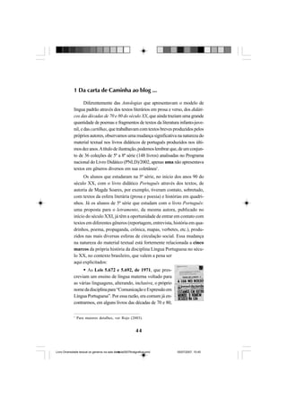 44
1 Da carta de Caminha ao blog ...
Diferentemente das Antologias que apresentavam o modelo de
língua padrão através dos textos literários em prosa e verso, dos didáti-
cos das décadas de 70 e 80 do século XX, que ainda traziam uma grande
quantidade de poemas e fragmentos de textos da literatura infanto-juve-
nil, e das cartilhas, que trabalhavam com textos breves produzidos pelos
próprios autores, observamos uma mudança significativa na natureza do
material textual nos livros didáticos de português produzidos nos últi-
mosdezanos.Atítulodeilustração,podemoslembrarque,deumconjun-
to de 36 coleções de 5ª a 8ª série (148 livros) analisadas no Programa
nacional do Livro Didático (PNLD)/2002, apenas uma não apresentava
textos em gêneros diversos em sua coletânea1
.
Os alunos que estudaram na 5ª série, no início dos anos 90 do
século XX, com o livro didático Português através dos textos, de
autoria de Magda Soares, por exemplo, tiveram contato, sobretudo,
com textos da esfera literária (prosa e poesia) e histórias em quadri-
nhos. Já os alunos de 5ª série que estudam com o livro Português:
uma proposta para o letramento, da mesma autora, publicado no
início do século XXI, já têm a oportunidade de entrar em contato com
textos em diferentes gêneros (reportagem, entrevista, história em qua-
drinhos, poema, propaganda, crônica, mapas, verbetes, etc.), produ-
zidos nas mais diversas esferas de circulação social. Essa mudança
na natureza do material textual está fortemente relacionada a cinco
marcos da própria história da disciplina Língua Portuguesa no sécu-
lo XX, no contexto brasileiro, que valem a pena ser
aqui explicitados:
As Leis 5.672 e 5.692, de 1971, que pres-
creviam um ensino de língua materna voltado para
as várias linguagens, alterando, inclusive, o próprio
nomedadisciplinapara“ComunicaçãoeExpressãoem
Língua Portuguesa”. Por essa razão, era comum já en-
contrarmos, em alguns livros das décadas de 70 e 80,
1
Para maiores detalhes, ver Rojo (2003).
Livro Diversidade textual os generos na sala de aula0507finalgrafica.pmd 05/07/2007, 15:4544
 