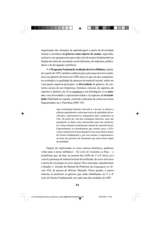 46
organização das situações de aprendizagem a partir da diversidade
textual e reconhece os gêneros como objetos de ensino, sugerindo,
inclusive, um agrupamento para cada ciclo do ensino fundamental em
função da esfera de circulação social (literários, de imprensa, publici-
tários e de divulgação científica).
OProgramaNacionaldeAvaliaçãodoLivroDidático,realiza-
do a partir de 1995, também colabora para a presença de textos autên-
ticos em gêneros diversos nos LDP, uma vez que um dos componen-
tes avaliados é a qualidade da natureza do material textual, tendo em
vista quatro aspectos principais: a) diversidade de gêneros, de con-
textos sociais de uso (imprensa, literatura, ciência), de suportes, de
registros e dialetos, etc; b) as temáticas e sua abordagem; c) os auto-
res e sua diversidade e representatividade e d) aspectos da textuali-
dade (fidelidade ao suporte, extensão, indicação de cortes nos textos
fragmentados, etc.). Para Rojo (2003: 83):
uma constatação bastante relevante é a de que os autores e
editores aprenderam a selecionar textos de qualidade (diver-
sificados, representativos, adequados) para comporem os
LDs. Do ponto de vista das estratégias editoriais, estes são
justamente os dados mais interessantes para nós, professo-
res: a boa avaliação recebida pela seleção do material textual.
Especialmente, se considerarmos que, muitas vezes, o LD é
o único material de leitura disponível nas casas destes alunos
de Ensino Fundamental e, por isso mesmo, é importantíssi-
mo para seu processo de letramento que esses textos sejam
de qualidade.
Depois de explicitados os cinco marcos históricos, podemos
voltar para o nosso subtópico – Da carta de Caminha ao blog – e
(re)afirmar que, de fato, na maioria dos LDPs de 1ª a 8ª séries, já é
visível a presença de material textual diversificado, de textos literários
a textos de circulação no meio digital. Para ilustração, reproduzimos
o Quadro 1, retirado do Manual do Professor de Linguagens no Sé-
culo XXI, de autoria de Heloísa Takazaki. Nesse quadro, a autora
informa ao professor os gêneros que serão trabalhados, no 3º e 4º
ciclo do Ensino Fundamental, em cada uma das unidades do LDP :
Livro Diversidade textual os generos na sala de aula0507finalgrafica.pmd 05/07/2007, 15:4546
 