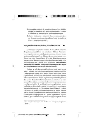 48
1. reconheça a coletânea de textos trazida pelo livro didático
adotado em sua escola para poder complementá-la e explorá-
la em função do seu contexto de ensino e aprendizagem;
2. observe atentamente o tratamento dado aos textos em gêne-
ros diversos no projeto gráfico-editorial e nas atividades de
leitura e compreensão textual4
.
2 O processo de escolarização dos textos nos LDPs
Os textos que compõem a coletânea de um LDP são seleciona-
dos pelos autores e editores com um objetivo didático. Por essa ra-
zão, perguntas que você pode fazer, ao encontrar um texto em um
gênero específico em um livro didático, são: por que os autores esco-
lheram esse texto? Qual o objetivo da escolha desse gênero para tal
nível de ensino? Essas perguntas podem permitir uma reflexão sobre
uma questão que não é, muitas vezes, explicitada: o porquê de tal
textoe/ougênerosetornarumobjetodeensinonaquelaobraespecí-
ficaquevocêadotaouutilizacomomaterialdeapoio.
Ao fazer tal reflexão, sempre é bom ter em mente que o mesmo
texto é utilizado com objetivos bem diferentes em diversos LDPs.
Uma propaganda voltada para o público infantil, publicada na contra-
capa da revista Recreio, pode perfeitamente ser utilizada: a) para o
estudo de determinadas marcas lingüísticas; b) como texto provoca-
dor de uma discussão oral sobre determinadas temáticas; c) como
texto multimodal, em que a inter-relação entre imagens, cores e texto
verbal produz efeitos de sentido; d) como exemplar de um gênero
produzido em determinado contexto sociohistórico; e) como modelo
para a produção textual etc. São várias as possibilidades de explora-
ção didática de uma determinada propaganda, até porque sabemos
que um mesmo texto pode ser lido com diferentes objetivos. Por isso,
cada exploração da propaganda no LDP não esgotará todas as possi-
bilidades, pois o autor focaliza alguma(s) faceta(s) do objeto de ensino.
4
Caro leitor, discutiremos com mais detalhes esses dois aspectos nas próximas
seções.
Livro Diversidade textual os generos na sala de aula0507finalgrafica.pmd 05/07/2007, 15:4548
 