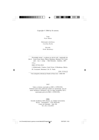 Copyright © 2006 by Os autores
Capa
Victor Bittow
Editoração eletrônica
Carolina Rocha
Revisão
Neide Mendonça
2007
Todos os direitos reservados ao MEC e UFPE/CEEL.
Nenhuma parte desta publicação poderá ser reproduzida, seja por
meios mecânicos, eletrônicos, seja via cópia xerográfica sem a
autorização prévia do MEC e UFPE/CEEL.
CEEL
Avenida Acadêmico Hélio Ramos, sn. Cidade Universitária.
Recife – Pernambuco – CEP 50670-901
Centro de Educação – Sala 100.
Tel. (81) 2126-8921
D618
Diversidade textual : os gêneros na sala de aula / organizado por
Carmi Ferraz Santos, Márcia Mendonça, Marianne C.B. Caval-
canti . 1.ed., 1. reimp. — Belo Horizonte : Autêntica , 2007.
136 p.
ISBN 857526-190-8
1.Alfabetização. I.Santos, Carmi Ferraz. II.Mendonça, Márcia.
III. Cavalcanti, Marianne C.B. IV. Título.
CDU 37.014.22
Ficha catalográfica elaborada por Rinaldo de Moura Faria – CRB6-1006
Livro Diversidade textual os generos na sala de aula0507finalgrafica.pmd 05/07/2007, 15:454
 