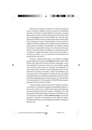 49
Quando você consegue reconhecer tais facetas do objeto de
ensino e os objetivos didáticos, tornam-se maiores as possibilidades
de alterar, se necessário, o projeto didático do autor para a sua reali-
dade escolar. Se aparece uma trova (Fui pro mar colher laranja/ fruta
que no mar não tem/ vim de lá todo molhado/ das ondas que vão e
vêm) em um LDP de 2ª série que solicita apenas para os alunos pinta-
rem as palavras que rimam, o professor pode, se achar conveniente,
ampliar a coletânea, trazendo outros exemplares do mesmo gênero ou
outros gêneros da tradição oral (parlendas, trava-línguas, cantigas
de roda etc.). Se quiser pode, inclusive, não solicitar aos alunos que
pintem as rimas, mas realizar um trabalho mais voltado para os aspec-
tos temáticos - algumas transmitem valores morais, por exemplo - e
estilísticos do gênero trova, que passariam necessariamente pela
questão da rima, mas não só!
Os textos – objetos de observação – que compõem a coletânea
passam também por um processo de edição para poder compor o LDP.
Gêneros que exigem textos maiores (romance, reportagens, contos,
contos de fada, etc.) precisam, muitas vezes, ser recortados e ganhar
novos títulos para que possam ser utilizados como fragmento, no
curto tempo escolar. Na tentativa de não fragmentar tanto os textos,
observamos um esforço dos autores e editores de trabalharem com
textos que podem ser apresentados na íntegra, por isso, uma grande
quantidade de gêneros nos LDPs que apresentam textos breves (char-
ge, tirinha, propaganda, letras de canção, poemas, etc.).Apenas 48,6%
(17) das coleções de 5ª a 8ª analisadas no PNLD/2002, por exemplo,
apresentavam textos de maior extensão.
Uma preocupação ainda rara dos autores e editores, no proces-
so de edição, é um tratamento adequado a propriedades do gênero, o
que envolve, muitas vezes, o respeito pelo suporte, pela apresenta-
ção multimodal dos textos (fotos, imagens, infográficos, etc.), pela
diagramação e disposição de alguns elementos, etc. Quando os auto-
res assumem que o gênero é também objeto de ensino, essas facetas
procuram, comumente, ser respeitadas e/ou são objetos de análise.
No Manual do Professor, a autora Magda Soares (2002: 10) explica ao
professor que:
Livro Diversidade textual os generos na sala de aula0507finalgrafica.pmd 05/07/2007, 15:4549
 