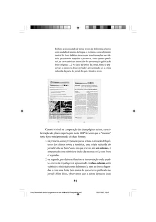 50
Embora a necessidade de tomar textos de diferentes gêneros
com unidade de ensino da língua e, portanto, como elemento
central do livro didático torne essas transformações inevitá-
veis, procurou-se respeitar e preservar, tanto quanto possí-
vel, as características essenciais de apresentação gráfica do
texto original. [...] No caso de textos de jornal, tenta-se pre-
servar a natureza desse portador apresentando-se a cópia
reduzida da parte do jornal de que é tirado o texto.
Como é visível na comparação das duas páginas acima, a esco-
larização do gênero reportagem neste LDP fez com que o “mesmo”
texto fosse re(a)presentado de duas formas:
1. na primeira, como preparação para a leitura e ativação de hipó-
teses dos alunos sobre a temática, uma cópia reduzida do
jornal Folha de São Paulo, em que o texto, em seis colunas, é
apresentado com subtítulo e título (da mesma cor!), com fotos
e legendas.
2. na segunda, para leitura silenciosa e interpretação oral e escri-
ta, o texto da reportagem é apresentado em duas colunas, com
subtítulo e título (de cores diferentes!), sem as fotos e legen-
das e com uma fonte bem maior do que o texto publicado no
jornal! Além disso, observamos que a autora destacou duas
Livro Diversidade textual os generos na sala de aula0507finalgrafica.pmd 05/07/2007, 15:4550
 