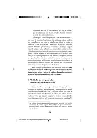 51
expressões “Receita” e “incorporação para uso do Estado”
que são explicadas aos alunos por elos, bastante próximos
aos links dos textos eletrônicos.
A escolha pela leitura da reportagem “Nike manda destruir 45
mil pares de tênis falsificados”, na vida cotidiana, poderia ser feita
em vários lugares (em casa, no trabalho, no ônibus, na praça, na
banca de revista, no avião, etc.) por leitores levados por interesses
também diferentes (profissionais, pessoais). Se, durante o seu per-
curso de leitura, o leitor se depara com um vocábulo que não conhece
(alfândega ou estimativa), pode consultar o termo no dicionário, per-
guntar a alguém próximo ou inferir pelo contexto. Na escola, o aluno
terá que ler a reportagem (com ou sem interesse), interpretar, identifi-
car questões, fazer inferências e checá-las etc. E, diferentemente do
texto originalmente publicado no jornal, algumas expressões já se
encontram realçadas em amarelo, pois supõe-se que vão gerar pro-
blemas de compreensão para alunos de 6ª série.
Desse exemplo, podemos tirar uma conclusão essencial: todos
os textos que aparecem nos LDPs passam por um processo de esco-
larização,queenvolverecursosdaedição,esãotransformadospara
serem re(a)presentados na forma de texto escolar5
.
3 Atividades de compreensão:
ilusão da diversidade textual?
Cada sociedade se organiza por práticas sociais que definem um
conjunto de atividades a desempenhar, e essa organização social,
como defendem Brait & Rojo (2002), é diferente de lugar para lugar, de
época histórica para época histórica, de cultura para cultura. Por essa
razão, os textos que circulam nas diversas práticas sociais são lidos
com diferentes objetivos, pois as pessoas encontram-se em situações
5
Um excelente exemplo desse processo pode ser visto no livro O texto escolar:
uma história de Antônio Augusto Batista (2004), em que o autor analisa a
trajetória da esfera literária para a escolar do poema “São Francisco” de Vini-
cius de Moraes.
Livro Diversidade textual os generos na sala de aula0507finalgrafica.pmd 05/07/2007, 15:4551
 