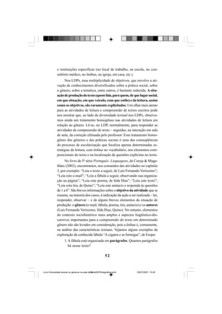 52
e instituições específicas (no local de trabalho, na escola, no con-
sultório médico, no ônibus, na igreja, em casa, etc.).
Nos LDPs, essa multiplicidade de objetivos, que envolve a ati-
vação de conhecimentos diversificados sobre a prática social, sobre
o gênero, sobre a temática, entre outros, é bastante reduzida. A situ-
açãodeproduçãodotexto(quemfala,paraquem,dequelugarsocial,
em que situação, em que veículo, com que estilo) e da leitura, assim
como os objetivos, são raramente explicitados. Um olhar mais atento
para as atividades de leitura e compreensão de textos escritos pode
nos mostrar que, ao lado da diversidade textual nos LDPs, observa-
mos ainda um tratamento homogêneo nas atividades de leitura em
relação ao gênero. Lê-se, no LDP, normalmente, para responder as
atividades de compreensão de texto – seguidas, na interação em sala
de aula, da correção efetuada pelo professor. Esse tratamento homo-
gêneo dos gêneros e das práticas sociais é uma das conseqüências
do processo de escolarização que focaliza apenas determinadas es-
tratégias de leitura, com ênfase no vocabulário, nos elementos com-
posicionais do texto e na localização de questões explícitas no texto.
No livro de 5ª série Português: Linguagens, de Cereja & Maga-
lhães (2002), encontramos, nos comandos das atividades no capítulo
3, por exemplo: “Leia o texto a seguir, de Luís Fernando Veríssimo”;
“Leia este e-mail”; “Leia a fábula a seguir, observando sua organiza-
ção na página”; “Leia este poema, de Iêda Dias”; “Leia este texto”;
“Leia esta tira, de Quino”; “Leia este anúncio e responda às questões
de 1 a 6”. São breves informações sobre o objetivo da atividade que se
resume, na maioria dos casos, à indicação da ação a ser realizada – ler,
responder, observar – e de alguns breves elementos da situação de
produção: o gênero (e-mail, fábula, poema, tira, anúncio) e os autores
(Luís Fernando Veríssimo, Iêda Dias, Quino). No entanto, elementos
do contexto sociohistórico mais amplos e aspectos lingüístico-dis-
cursivos importantes para a compreensão do texto em determinado
gênero não são levados em consideração, pois a ênfase é, comumente,
na análise das características textuais. Vejamos alguns exemplos da
exploração da conhecida fábula “A cigarra e as formigas”, de Esopo:
1. A fábula está organizada em parágrafos. Quantos parágrafos
há nesse texto?
Livro Diversidade textual os generos na sala de aula0507finalgrafica.pmd 05/07/2007, 15:4552
 