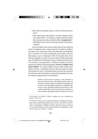 53
2. Que sinal de pontuação indica o início da fala das persona-
gens?
3. Para indicar quem está falando, o narrador emprega verbos,
como neste trecho: “as formigas e a cigarra pararam de traba-
lhar, coisa que era contra os princípios delas, e perguntaram:”.
Identifique no texto outros verbos que marcam a fala das per-
sonagens.
As três atividades acima tratam o gênero fábula como objeto de
ensino? Acreditamos que a resposta seja não. Os objetivos didáticos
dos autores são: ensinar que o texto está organizado em parágrafos,
que o travessão é um sinal de pontuação que introduz a fala dos
personagens e que se empregam verbos de elocução (falar, dizer,
afirmar, responder, etc.) antes, no meio ou depois da fala dos persona-
gens. Essa fábula foi utilizada por ser breve, diferentemente do conto
e do romance, e por apresentar os verbos de elocução em diversas
posições em relação à fala da personagem. O texto é o enfoque, não o
gênero fábula6
. Se o gênero fábula estivesse sendo tomado como
objeto de ensino, a abordagem deveria ir além dos aspectos estrutu-
rais presentes no texto. A discussão giraria em torno dos elementos
da ordem do social e do histórico, da situação de produção, do estilo,
da estrutura composicional e/ou da temática7
.
Quando se fala de tomar os gêneros, e não meramente os
textos ou os tipos de texto, como objeto de ensino, fala-se de
constituir um sujeito capaz de atividades de linguagem que
envolvem tanto capacidades lingüísticas ou lingüístico-dis-
cursivas, como capacidades propriamente discursivas, rela-
cionadas à apreciação valorativa da situação comunicativa e
como, também, capacidades de ação em contexto. Fala-se de
6
A esse respeito, ver também o capítulo “Trabalhar com texto é trabalhar com
gênero?”, deste livro.
7
Os efeitos de sentido do uso de expressões definidas e indefinidas (as formigas,
uma cigarra); a apreciação valorativa característica das fábulas de Esopo,
Fedro e La Fontaine, contrapondo o bom e o mal, o perverso e o manso, o
cruel e o desprotegido; a mudança no tempo verbal para o presente do indica-
tivo na moral da fábula que serve como instrumento de manipulação do outro
através da lição que expressa a “verdade”.
Livro Diversidade textual os generos na sala de aula0507finalgrafica.pmd 05/07/2007, 15:4553
 