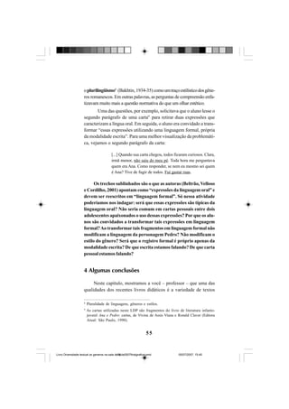 55
oplurilingüismo8
(Bakhtin, 1934-35) comoumtraçoestilísticodosgêne-
ros romanescos. Em outras palavras, as perguntas de compreensão enfa-
tizavam muito mais a questão normativa do que um olhar estético.
Uma das questões, por exemplo, solicitava que o aluno lesse o
segundo parágrafo de uma carta9
para retirar duas expressões que
caracterizam a língua oral. Em seguida, o aluno era convidado a trans-
formar “essas expressões utilizando uma linguagem formal, própria
da modalidade escrita”. Para uma melhor visualização da problemáti-
ca, vejamos o segundo parágrafo da carta:
[...] Quando sua carta chegou, todos ficaram curiosos. Clara,
irmã menor, não saiu do meu pé. Toda hora me perguntava
quem era Ana. Como responder, se nem eu mesmo sei quem
é Ana? Tive de fugir de todos. Fui gastar ruas.
Os trechos sublinhados são o que as autoras (Beltrão, Velloso
e Cordilho, 2001) apontam como “expressões da linguagem oral” e
devem ser reescritos em “linguagem formal”. Só nessa atividade
poderíamos nos indagar: será que essas expressões são típicas da
linguagem oral? Não seria comum em cartas pessoais entre dois
adolescentes apaixonados o uso dessas expressões? Por que os alu-
nos são convidados a transformar tais expressões em linguagem
formal?Ao transformartais fragmentos em linguagem formal não
modificam a linguagem da personagem Pedro? Não modificam o
estilo do gênero? Será que o registro formal é próprio apenas da
modalidade escrita? De que escrita estamos falando? De que carta
pessoal estamos falando?
4 Algumas conclusões
Neste capítulo, mostramos a você – professor – que uma das
qualidades dos recentes livros didáticos é a variedade de textos
8
Pluralidade de linguagens, gêneros e estilos.
9
As cartas utilizadas neste LDP são fragmentos do livro de literatura infanto-
juvenil Ana e Pedro: cartas, de Vivina de Assis Viana e Ronald Claver (Editora
Atual: São Paulo, 1990).
Livro Diversidade textual os generos na sala de aula0507finalgrafica.pmd 05/07/2007, 15:4555
 