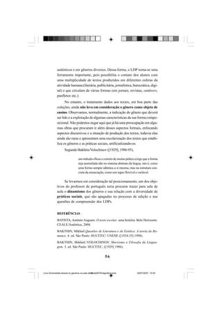 56
autênticos e em gêneros diversos. Dessa forma, o LDP torna-se uma
ferramenta importante, pois possibilita o contato dos alunos com
uma multiplicidade de textos produzidos em diferentes esferas da
atividade humana (literária, publicitária, jornalística, burocrática, digi-
tal) e que circulam de várias formas (em jornais, revistas, outdoors,
panfletos etc.).
No entanto, o tratamento dados aos textos, em boa parte das
coleções, ainda não leva em consideração o gênero como objeto de
ensino. Observamos, normalmente, a indicação do gênero que deverá
ser lido e a exploração de algumas características da sua forma compo-
sicional. Não podemos negar aqui que já há uma preocupação em algu-
mas obras que procuram ir além desses aspectos formais, enfocando
aspectos discursivos e a situação de produção dos textos, todavia elas
ainda são raras e apresentam uma escolarização dos textos que estabi-
liza os gêneros e as práticas sociais, artificializando-os.
Segundo Bakhtin/Volochinov ([1929], 1986:95),
ummétodoeficazecorretodeensinopráticoexigequeaforma
seja assimilada não no sistema abstrato da língua, isto é, como
uma forma sempre idêntica a si mesma, mas na estrutura con-
creta da enunciação, como um signo flexível e variável.
Se levarmos em consideração tal posicionamento, um dos obje-
tivos do professor de português seria procurar trazer para sala de
aula o dinamismo dos gêneros e sua relação com a diversidade de
práticas sociais, que são apagadas no processo de edição e nas
questões de compreensão dos LDPs.
REFERÊNCIAS
BATISTA, Antônio Augusto. O texto escolar: uma história. Belo Horizonte:
CEALE/Autêntica, 2004.
BAKTHIN, Mikhail Questões de Literatura e de Estética. A teoria do Ro-
mance. 4. ed. São Paulo: HUCITEC/ UNESP, ([1934-35] 1998).
BAKTHIN, Mikhail./VOLOCHINOV. Marxismo e Filosofia da Lingua-
gem. 3. ed. São Paulo: HUCITEC, ([1929] 1986).
Livro Diversidade textual os generos na sala de aula0507finalgrafica.pmd 05/07/2007, 15:4556
 