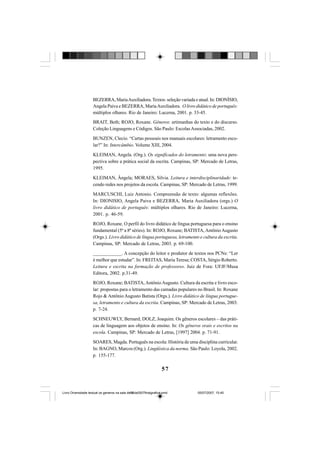 57
BEZERRA, MariaAuxiliadora.Textos: seleção variada e atual. In: DIONÍSIO,
Angela Paiva e BEZERRA, MariaAuxiliadora. O livro didático de português:
múltiplos olhares. Rio de Janeiro: Lucerna, 2001. p. 33-45.
BRAIT, Beth; ROJO, Roxane. Gêneros: artimanhas do texto e do discurso.
Coleção Linguagens e Códigos. São Paulo: EscolasAssociadas, 2002.
BUNZEN, Clecio. “Cartas pessoais nos manuais escolares: letramento esco-
lar?” In: Intercâmbio. Volume XIII, 2004.
KLEIMAN, Angela. (Org.). Os significados do letramento: uma nova pers-
pectiva sobre a prática social da escrita. Campinas, SP: Mercado de Letras,
1995.
KLEIMAN, Ângela; MORAES, Silvia. Leitura e interdisciplinaridade: te-
cendo redes nos projetos da escola. Campinas, SP: Mercado de Letras, 1999.
MARCUSCHI, Luiz Antonio. Compreensão de texto: algumas reflexões.
In: DIONISIO, Angela Paiva e BEZERRA, Maria Auxiliadora (orgs.) O
livro didático de português: múltiplos olhares. Rio de Janeiro: Lucerna,
2001. p. 46-59.
ROJO, Roxane. O perfil do livro didático de língua portuguesa para o ensino
fundamental (5ª a 8ª séries). In: ROJO, Roxane; BATISTA,AntônioAugusto
(Orgs.). Livro didático de língua portuguesa, letramento e cultura da escrita.
Campinas, SP: Mercado de Letras, 2003. p. 69-100.
____________. A concepção do leitor e produtor de textos nos PCNs: “Ler
é melhor que estudar”. In: FREITAS, Maria Teresa; COSTA, Sérgio Roberto.
Leitura e escrita na formação de professores. Juiz de Fora: UFJF/Musa
Editora, 2002. p.31-49.
ROJO, Roxane; BATISTA,AntônioAugusto. Cultura da escrita e livro esco-
lar: propostas para o letramento das camadas populares no Brasil. In: Roxane
Rojo & Antônio Augusto Batista (Orgs.). Livro didático de língua portugue-
sa, letramento e cultura da escrita. Campinas, SP: Mercado de Letras, 2003.
p. 7-24.
SCHNEUWLY, Bernard; DOLZ, Joaquim. Os gêneros escolares – das práti-
cas de linguagem aos objetos de ensino. In: Os gêneros orais e escritos na
escola. Campinas, SP: Mercado de Letras, [1997] 2004. p. 71-91.
SOARES, Magda. Português na escola: História de uma disciplina curricular.
In: BAGNO, Marcos (Org.). Lingüística da norma. São Paulo: Loyola, 2002.
p. 155-177.
Livro Diversidade textual os generos na sala de aula0507finalgrafica.pmd 05/07/2007, 15:4557
 