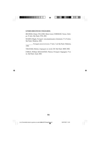 58
LIVROS DIDÁTICOS UTILIZADOS:
BELTRÃO, Eliana; VELLOSO, Maria Lúcia; CORDILHO, Tereza. Diálo-
go. 6ª série. São Paulo: FTD, 2001.
SOARES, Magda. Português: uma proposta para o letramento. 5ª e 6ª séries.
São Paulo: Moderna, 2002.
_________. Português através de textos. 5ª série. 3 ed. São Paulo: Moderna,
1990.
TAKASAKI, Heloísa. Linguagens no século XXI. São Paulo: IBEP, 2002.
CEREJA, William; MAGALHÃES, Thereza. Português: linguagens. 5ª sé-
rie. São Paulo: Atual, 2002.
Livro Diversidade textual os generos na sala de aula0507finalgrafica.pmd 05/07/2007, 15:4558
 