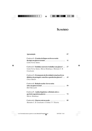 SUMÁRIO
07
11
27
43
59
73
89
Apresentação
CAPÍTULO 1 – O ensino da língua escrita na escola:
dostiposaosgênerostextuais........................................................
Carmi Ferraz Santos
CAPÍTULO 2–Trabalharcomtextoétrabalharcomgênero?.......
Carmi Ferraz Santos, Márcia Mendonça e Marianne C. B.
Cavalcante
CAPÍTULO 3 – O tratamento da diversidade textual nos livros
didáticos de português: como fica a questão dos gêneros? .......
Clecio Bunzen
CAPÍTULO 4 – Redação escolar: breves notas
sobreumgênerotextual..................................................................
Beth Marcuschi
CAPÍTULO 5 – Análise lingüística: refletindo sobre o
quehádeespecialnosgêneros ......................................................
Márcia Mendonça
CAPÍTULO 6 – Gêneros orais na escola .........................................
Marianne C. B. Cavalcante e Cristina T. V. Teixeira
Livro Diversidade textual os generos na sala de aula0507finalgrafica.pmd 05/07/2007, 15:455
 