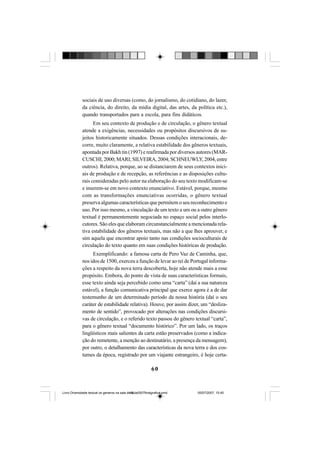 60
sociais de uso diversas (como, do jornalismo, do cotidiano, do lazer,
da ciência, do direito, da mídia digital, das artes, da política etc.),
quando transportados para a escola, para fins didáticos.
Em seu contexto de produção e de circulação, o gênero textual
atende a exigências, necessidades ou propósitos discursivos de su-
jeitos historicamente situados. Dessas condições interacionais, de-
corre, muito claramente, a relativa estabilidade dos gêneros textuais,
apontada por Bakh tin (1997) e reafirmada por diversos autores (MAR-
CUSCHI, 2000; MARI; SILVEIRA, 2004; SCHNEUWLY, 2004, entre
outros). Relativa, porque, ao se distanciarem de seus contextos inici-
ais de produção e de recepção, as referências e as disposições cultu-
rais consideradas pelo autor na elaboração do seu texto modificam-se
e inserem-se em novo contexto enunciativo. Estável, porque, mesmo
com as transformações enunciativas ocorridas, o gênero textual
preserva algumas características que permitem o seu reconhecimento e
uso. Por isso mesmo, a vinculação de um texto a um ou a outro gênero
textual é permanentemente negociada no espaço social pelos interlo-
cutores. São eles que elaboram circunstancialmente a mencionada rela-
tiva estabilidade dos gêneros textuais, mas não a que lhes aprouver, e
sim aquela que encontrar apoio tanto nas condições socioculturais de
circulação do texto quanto em suas condições históricas de produção.
Exemplificando: a famosa carta de Pero Vaz de Caminha, que,
nos idos de 1500, exerceu a função de levar ao rei de Portugal informa-
ções a respeito da nova terra descoberta, hoje não atende mais a esse
propósito. Embora, do ponto de vista de suas características formais,
esse texto ainda seja percebido como uma “carta” (daí a sua natureza
estável), a função comunicativa principal que exerce agora é a de dar
testemunho de um determinado período da nossa história (daí o seu
caráter de estabilidade relativa). Houve, por assim dizer, um “desliza-
mento de sentido”, provocado por alterações nas condições discursi-
vas de circulação, e o referido texto passou do gênero textual “carta”,
para o gênero textual “documento histórico”. Por um lado, os traços
lingüísticos mais salientes da carta estão preservados (como a indica-
ção do remetente, a menção ao destinatário, a presença da mensagem),
por outro, o detalhamento das características da nova terra e dos cos-
tumes da época, registrado por um viajante estrangeiro, é hoje certa-
Livro Diversidade textual os generos na sala de aula0507finalgrafica.pmd 05/07/2007, 15:4560
 