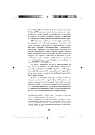 61
mente compreendido de modo distinto do que o foi pelo rei português
Dom Manuel. Mais adiante, no item 2, retomamos a discussão a respei-
to da forte inter-relação que pode ser estabelecida entre as condições
de circulação e de produção dos gêneros textuais, e a sua função
sociocomunicativa, fundamental na delimitação dos gêneros textuais.
A breve descrição que fizemos, a respeito do percurso histórico
da carta de Pero Vaz de Caminha, nos permite trazer à tona, pelo
menos, outras duas características relevantes dos gêneros textuais
(além das já mencionadas ‘relativa estabilidade’ e ‘função socioco-
municativa’): 1) os gêneros estão sujeitos, no seu processo de pro-
dução, a algumas restrições quanto à estrutura lingüística que com-
portam; essa mesma estrutura oferece, para os leitores inseridos em
um espaço social específico, um horizonte de expectativas no decor-
rer da leitura; 2) certos conteúdos e conhecimentos são enunciados
com mais propriedade em determinados gêneros textuais do que em
outros(SCHNEUWLY;DOLZ,2004).
Isso significa, no primeiro caso, que, ao nos defrontarmos, em
nossa cultura, com estruturas como “Era uma vez... e foram felizes
para sempre...”; “Recife, março de 2006 – Prezado Sr. ...”; “Posologia;
Composição; Efeitos colaterais”, por exemplo, somos capazes de re-
lacioná-las aos gêneros textuais “conto de fadas”, “carta/ofício”;
“bula”, respectivamente2
.
Por sua vez, a segunda característica nos diz que conteúdos
relacionados, por exemplo, a registros do que foi tratado em uma
reunião, a regulamentações do que pode ser praticado no espaço
público, a orientações sobre como reunir e cozinhar certos ingredien-
tes ou sobre quais medicamentos ingerir e em que quantidade podem
ser mais facilmente relacionados a gêneros textuais, como ata de reu-
nião, leis, receita culinária e receita médica, respectivamente3
.
2
Reflexões mais detalhadas a respeito podem ser encontradas em Mendonça
(2005), em material produzido pelo MEC-CEEL.
3
São, aliás, regularidades como as indicadas nestas duas características, que favo-
recem a estabilidade dos gêneros textuais em determinado contexto sociocul-
tural, o que não impede, obviamente, a introdução, pelo autor, de transgressões
no texto, as quais, no entanto, costumam ser percebidas pelos usuários exata-
mente como transgressões.
Livro Diversidade textual os generos na sala de aula0507finalgrafica.pmd 05/07/2007, 15:4561
 