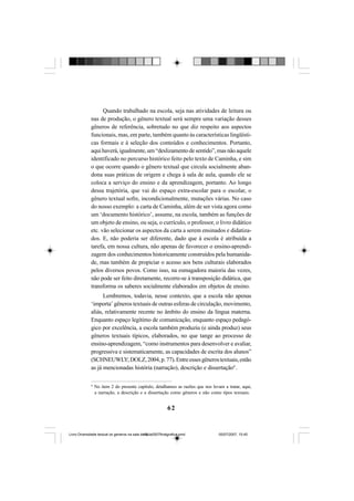 62
Quando trabalhado na escola, seja nas atividades de leitura ou
nas de produção, o gênero textual será sempre uma variação desses
gêneros de referência, sobretudo no que diz respeito aos aspectos
funcionais, mas, em parte, também quanto às características lingüísti-
cas formais e à seleção dos conteúdos e conhecimentos. Portanto,
aqui haverá, igualmente, um “deslizamento de sentido”, mas não aquele
identificado no percurso histórico feito pelo texto de Caminha, e sim
o que ocorre quando o gênero textual que circula socialmente aban-
dona suas práticas de origem e chega à sala de aula, quando ele se
coloca a serviço do ensino e da aprendizagem, portanto. Ao longo
dessa trajetória, que vai do espaço extra-escolar para o escolar, o
gênero textual sofre, incondicionalmente, mutações várias. No caso
do nosso exemplo: a carta de Caminha, além de ser vista agora como
um ‘documento histórico’, assume, na escola, também as funções de
um objeto de ensino, ou seja, o currículo, o professor, o livro didático
etc. vão selecionar os aspectos da carta a serem ensinados e didatiza-
dos. E, não poderia ser diferente, dado que à escola é atribuída a
tarefa, em nossa cultura, não apenas de favorecer o ensino-aprendi-
zagem dos conhecimentos historicamente construídos pela humanida-
de, mas também de propiciar o acesso aos bens culturais elaborados
pelos diversos povos. Como isso, na esmagadora maioria das vezes,
não pode ser feito diretamente, recorre-se à transposição didática, que
transforma os saberes socialmente elaborados em objetos de ensino.
Lembremos, todavia, nesse contexto, que a escola não apenas
‘importa’ gêneros textuais de outras esferas de circulação, movimento,
aliás, relativamente recente no âmbito do ensino da língua materna.
Enquanto espaço legítimo de comunicação, enquanto espaço pedagó-
gico por excelência, a escola também produziu (e ainda produz) seus
gêneros textuais típicos, elaborados, no que tange ao processo de
ensino-aprendizagem, “como instrumentos para desenvolver e avaliar,
progressiva e sistematicamente, as capacidades de escrita dos alunos”
(SCHNEUWLY;DOLZ,2004,p.77).Entreessesgênerostextuais,estão
as já mencionadas história (narração), descrição e dissertação4
.
4
No item 2 do presente capítulo, detalhamos as razões que nos levam a tratar, aqui,
a narração, a descrição e a dissertação como gêneros e não como tipos textuais.
Livro Diversidade textual os generos na sala de aula0507finalgrafica.pmd 05/07/2007, 15:4562
 