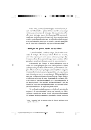 63
Como vimos, os textos elaborados pelos alunos na escola po-
dem estar relacionados a gêneros textuais oriundos desse espaço
social ou de outras esferas de circulação. É às características e fun-
ções desses textos, que acabam desenhando o perfil do texto escola-
rizado, que nos dedicamos no item a seguir. Antes, uma importante
ressalva: nossa discussão vai se ater ao âmbito da produção textual,
o que equivale a dizer que os gêneros textuais explorados nas ativida-
des de leitura não serão tomados aqui como objeto de reflexão5
.
2 Redação: um gênero escolar por excelência
Ao produzir um texto, o autor, via de regra, tem em mente as con-
dições de produção e de circulação textuais. Assim, leva em conta,
entre outros aspectos: para quem, quando, sobre o que, com que obje-
tivo escreve. Essas são as características que fazem o escritor se definir
pelo gênero textual mais adequado ao contexto sociocomunicativo.
Consideremos, por exemplo, as motivações variadas a que a
escrita está sujeita: para participar de um sorteio, preencho o cupom
correspondente; para liberar minha memória, quando for fazer com-
pras, elaboro uma lista; para participar de debates públicos de alguma
área do conhecimento, redijo um artigo científico; para preparar uma
aula, sistematizo e escrevo um planejamento didático-pedagógico;
para estar em dia com minhas obrigações frente ao Estado, declaro,
regularmente, o imposto de renda. A motivação da escrita nos dife-
rentes contextos interacionais responde, nos exemplos elencados, a
um projeto pessoal, a uma exigência profissional ou ainda a uma de-
terminação legal, entre outras possibilidades, caracterizando a fun-
ção sociocomunicativa do respectivo gênero textual.
Na escola, a demanda do texto a ser redigido pelo aprendiz não
costuma vir de uma prática social externa, mas responde a um objeti-
vo interno à instituição e, por isso mesmo, está sempre relacionada ao
seu propósito pedagógico. Quando o professor e o aluno se envolvem
5
Sobre o tratamento dado aos gêneros textuais no contexto da leitura, veja o
capítulo 3 deste livro.
Livro Diversidade textual os generos na sala de aula0507finalgrafica.pmd 05/07/2007, 15:4563
 