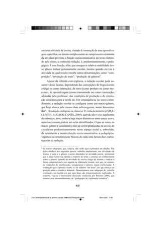 64
em uma atividade de escrita, visando à construção de uma aprendiza-
gem específica, ou mesmo simplesmente ao cumprimento a contento
da atividade prevista, a função sociocomunicativa do texto elabora-
do pelo aluno, a conhecida redação, é, predominantemente, a peda-
gógica. É essa função, aliás, que assegura a relativa estabilidade des-
se gênero textual genuinamente escolar, mesmo quando ele (ou a
atividade da qual resulta) recebe outras denominações, como ”com-
posição”, “produção de texto”, “produção de gêneros”.
Apesar da referida convergência, a redação escolar pode as-
sumir várias facetas, dependendo das concepções de língua (como
código ou como interação), de texto (como produto ou como pro-
cesso), de aprendizagem (como transmissão ou como construção)
adotadas pelo professor; das condições de produção e de circula-
ção colocadas para a tarefa etc. Em conseqüência, no nosso enten-
dimento, a redação escolar se configura como um macro-gênero,
que hoje abarca pelo menos duas subcategorias, assim denomina-
das6
: 1) redação endógena ou clássica; 2) redação mimética (MAR-
CUSCHI, B.; CAVALCANTE, 2005), que não são vistas aqui como
dicotômicas, pois, embora haja traços distintivos entre uma e outra,
aspectos comuns podem ser nelas identificados. O que as reúne no
macro-gênero é justamente o fato de serem produzidas na escola, de
circularem predominantemente nesse espaço social e, sobretudo,
de veicularem a mesma função sociocomunicativa, a pedagógica.
Vejamos as características básicas de cada uma dessas duas subca-
tegorias da redação.
6
Há outros subgrupos, que, todavia, não serão aqui explorados em detalhe. Um
deles obedece aos seguintes passos: trabalha amplamente, nas atividades de
leitura, o tema e o gênero a serem abordados na atividade escrita, permitindo
que o aluno forme sua opinião a respeito do tema e construa um conhecimento
sobre o gênero; quando da atividade de escrita chega até mesmo a indicar a
forma composicional a ser seguida na elaboração textual, sem que, no entanto,
as condições de interlocução, notadamente o gênero, sejam explicitadas. A
orientação que o aprendiz recebe é a de elaborar ‘um texto’, em que ofereça sua
posição sobre a temática debatida. Denominamos esse subgrupo de ‘redação
orientada’, na medida em que suas fases são minuciosamente explicadas. A
respeito, veja-se a interessante discussão conduzida por Bunzen (2006), que
nomeia esse encaminhamento de “pedagogia da exploração temática”.
Livro Diversidade textual os generos na sala de aula0507finalgrafica.pmd 05/07/2007, 15:4564
 