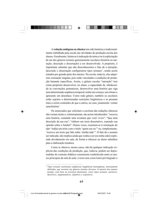 65
A redação endógena ou clássica tem sido histórica e tradicional-
mente trabalhada pela escola nas atividades de produção escrita dos
alunos. Geralmente, limita-se à indicação do tema e/ou à explicitação
de um dos gêneros textuais genuinamente escolares (história ou nar-
ração, descrição e dissertação) a ser desenvolvido. A propósito, é
importante salientar que não desconhecemos o fato de a narração,
descrição e dissertação configurarem tipos textuais7
, sendo assim
tratados por grande parte dos autores. Na escola, todavia, elas adqui-
rem conotação singular, pois estão vinculadas a condições de produ-
ção bastante específicas. Assim, o gênero escolar “narração” tem
como propósito desenvolver, no aluno, a capacidade de, obedecen-
do às convenções gramaticais, desenvolver uma história que siga
uma determinada seqüência temporal, tenha um começo, um clímax e
apresente um desenlace. Como todo gênero, também os escolares
estão sujeitos a determinadas restrições lingüísticas e se prestam
mais a certos conteúdos do que a outros, no caso, justamente ‘contar
uma história’.
Os enunciados que solicitam a escritura das redações clássicas
não variam muito e, rotineiramente, são assim introduzidos: “escreva
uma história, contando uma aventura que você viveu”; “faça uma
descrição da sua rua”; “elabore um texto dissertativo, expondo sua
opinião sobre o futebol”. Outras vezes, resumem-se à orientação do
tipo “redija um texto com o título ‘quem sou eu’” ou, simplesmente,
“escreva um texto que fale sobre ‘minha mãe’”. O fato de o assunto
ser indicado, não implica ainda que venha a ser (ou tenha sido) explo-
rado devidamente em sala, de forma a oferecer ao aluno subsídios
para a elaboração temática.
Como se observa, nesses casos, não há qualquer indicação ex-
plícita das condições de produção, que, todavia, podem ser depre-
endidas do contrato didático comumente estabelecido entre os ato-
res principais da sala de aula: o texto tem como leitor privilegiado o
7
Tipos textuais constituem seqüências lingüísticas homogêneas, teoricamente
definidas, que ocorrem em gêneros textuais diversos. A maioria dos autores
propõe, com base na estrutura dominante, cinco tipos textuais: narrativo,
descritivo, argumentativo, injuntivo e expositivo.
Livro Diversidade textual os generos na sala de aula0507finalgrafica.pmd 05/07/2007, 15:4565
 