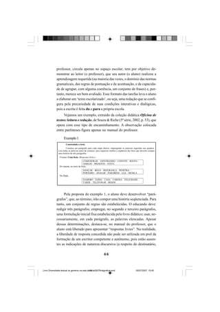 66
professor, circula apenas no espaço escolar; tem por objetivo de-
monstrar ao leitor (o professor), que seu autor (o aluno) realizou a
aprendizagem requerida (na maioria das vezes, o domínio das normas
gramaticais, das regras de pontuação e de acentuação, e da capacida-
de de agrupar, com alguma coerência, um conjunto de frases) e, por-
tanto, merece ser bem avaliado. Esse formato das tarefas leva o aluno
a elaborar um ‘texto escolarizado’, ou seja, uma redação que se confi-
gura pela precariedade de suas condições interativas e dialógicas,
pois a escrita é feita da e para a própria escola.
Vejamos um exemplo, extraído da coleção didática Oficina de
textos: leitura e redação, de Souza & Riche (5ª série, 2002, p. 53), que
opera com esse tipo de encaminhamento. A observação colocada
entre parênteses figura apenas no manual do professor.
Exemplo1
Pela proposta do exemplo 1, o aluno deve desenvolver “pará-
grafos”, que, ao término, irão compor uma história seqüenciada. Para
tanto, um conjunto de regras são estabelecidas. O educando deve:
redigir três parágrafos; empregar, no segundo e terceiro parágrafos,
uma formulação inicial fixa estabelecida pelo livro didático; usar, ne-
cessariamente, em cada parágrafo, as palavras elencadas. Apesar
dessas determinações, destaca-se, no manual do professor, que o
aluno está liberado para apresentar “respostas livres”. Na realidade,
a liberdade de resposta concedida não pode ser utilizada em prol da
formação de um escritor competente e autônomo, pois estão ausen-
tes as indicações de natureza discursiva (a respeito do destinatário,
Livro Diversidade textual os generos na sala de aula0507finalgrafica.pmd 05/07/2007, 15:4566
 