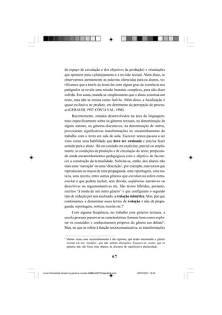 67
do espaço de circulação e dos objetivos da produção) e orientações
que apontem para o planejamento e a revisão textual. Além disso, se
observarmos atentamente as palavras oferecidas para os alunos, ve-
rificamos que a tarefa de reuni-las com algum grau de coerência nos
parágrafos se revela uma missão bastante complexa, para não dizer
sofrida. Em suma, manda-se simplesmente que o aluno construa um
texto, mas não se ensina como fazê-lo. Além disso, a focalização é
quase exclusiva no produto, em detrimento da percepção do proces-
so(GERALDI,1997;COSTAVAL,1998).
Recentemente, estudos desenvolvidos na área da linguagem,
mais especificamente sobre os gêneros textuais, na denominação de
alguns autores, ou gêneros discursivos, na denominação de outros,
provocaram significativas transformações no encaminhamento do
trabalho com o texto em sala de aula. Escrever textos passou a ser
visto como uma habilidade que deve ser ensinada e precisa fazer
sentido para o aluno. Há um cuidado em explicitar, parcial ou ampla-
mente, as condições de produção e de circulação do texto, propician-
do ainda encaminhamentos pedagógicos com o objetivo de favore-
cer a construção da textualidade. Solicita-se, então, dos alunos não
mais uma ‘narração’ ou uma ‘descrição’, por exemplo, mas textos que
reproduzam os traços de uma propaganda, uma reportagem, uma no-
tícia, uma receita, entre outros gêneros que circulam na esfera extra-
escolar e que podem incluir, sem dúvida, seqüências narrativas ou
descritivas ou argumentantivas etc. São textos híbridos, portanto,
escritos “à moda de um outro gênero” e que configuram o segundo
tipo de redação por nós analisado, a redação mimética. Mas, por que
continuamos a denominar esses textos de redação e não de propa-
ganda, reportagem, notícia, receita etc.?
Com alguma freqüência, no trabalho com gêneros textuais, a
escola procura preservar as características formais bem como explo-
rar os conteúdos e conhecimentos próprios do gênero em debate8
.
Mas, no que se refere à função sociocomunicativa, as transformações
8
Muitas vezes, esse encaminhamento é tão rigoroso, que acaba encaixando o gênero
textual em um ‘modelo’, que não admite alterações. Esquece-se, assim, que os
gêneros não são fixos, mas objetos de discurso de significativa plasticidade.
Livro Diversidade textual os generos na sala de aula0507finalgrafica.pmd 05/07/2007, 15:4567
 