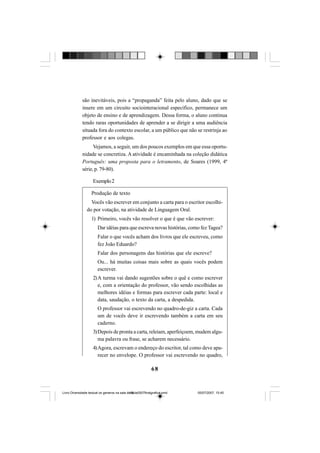 68
são inevitáveis, pois a “propaganda” feita pelo aluno, dado que se
insere em um circuito sociointeracional específico, permanece um
objeto de ensino e de aprendizagem. Dessa forma, o aluno continua
tendo raras oportunidades de aprender a se dirigir a uma audiência
situada fora do contexto escolar, a um público que não se restrinja ao
professor e aos colegas.
Vejamos, a seguir, um dos poucos exemplos em que essa oportu-
nidade se concretiza. A atividade é encaminhada na coleção didática
Português: uma proposta para o letramento, de Soares (1999, 4ª
série, p. 79-80).
Exemplo2
Produção de texto
Vocês vão escrever em conjunto a carta para o escritor escolhi-
do por votação, na atividade de Linguagem Oral.
1) Primeiro, vocês vão resolver o que é que vão escrever:
Dar idéias para que escreva novas histórias, como fez Tagea?
Falar o que vocês acham dos livros que ele escreveu, como
fez João Eduardo?
Falar dos personagens das histórias que ele escreve?
Ou... há muitas coisas mais sobre as quais vocês podem
escrever.
2)A turma vai dando sugestões sobre o quê e como escrever
e, com a orientação do professor, vão sendo escolhidas as
melhores idéias e formas para escrever cada parte: local e
data, saudação, o texto da carta, a despedida.
O professor vai escrevendo no quadro-de-giz a carta. Cada
um de vocês deve ir escrevendo também a carta em seu
caderno.
3)Depois de pronta a carta, releiam, aperfeiçoem, mudem algu-
ma palavra ou frase, se acharem necessário.
4)Agora, escrevam o endereço do escritor, tal como deve apa-
recer no envelope. O professor vai escrevendo no quadro,
Livro Diversidade textual os generos na sala de aula0507finalgrafica.pmd 05/07/2007, 15:4568
 