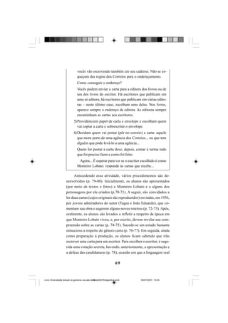 69
vocês vão escrevendo também em seu caderno. Não se es-
queçam das regras dos Correios para o endereçamento.
Como conseguir o endereço?
Vocês podem enviar a carta para a editora dos livros ou de
um dos livros do escritor. Há escritores que publicam em
uma só editora, há escritores que publicam em várias edito-
ras – neste último caso, escolham uma delas. Nos livros,
aparece sempre o endereço da editora. As editoras sempre
encaminham as cartas aos escritores.
5)Providenciem papel de carta e envelope e escolham quem
vai copiar a carta e sobrescritar o envelope.
6)Decidam quem vai postar (pôr no correio) a carta: aquele
que mora perto de uma agência dos Correios... ou que tem
alguém que pode levá-lo a uma agência...
Quem for postar a carta deve, depois, contar à turma tudo
que foi preciso fazer e como foi feito.
Agora... É esperar para ver se o escritor escolhido é como
Monteiro Lobato: responde às cartas que recebe...
Antecedendo essa atividade, vários procedimentos são de-
senvolvidos (p. 79-80). Inicialmente, os alunos são apresentados
(por meio de textos e fotos) a Monteiro Lobato e a alguns dos
personagens por ele criados (p.70-71). A seguir, são convidados a
ler duas cartas (cujos originais são reproduzidos) enviadas, em 1936,
por jovens admiradores do autor (Tagea e João Eduardo), que co-
mentam sua obra e sugerem alguns novos roteiros (p. 72-73). Após,
oralmente, os alunos são levados a refletir a respeito da época em
que Monteiro Lobato viveu, e, por escrito, devem revelar sua com-
preensão sobre as cartas (p. 74-75). Sucede-se um estudo bastante
minucioso a respeito do gênero carta (p. 76-77). Em seguida, ainda
como preparação à produção, os alunos ficam sabendo que irão
escrever uma carta para um escritor. Para escolher o escritor, é suge-
rida uma votação secreta, havendo, anteriormente, a apresentação e
a defesa das candidaturas (p. 78), ocasião em que a linguagem oral
Livro Diversidade textual os generos na sala de aula0507finalgrafica.pmd 05/07/2007, 15:4569
 