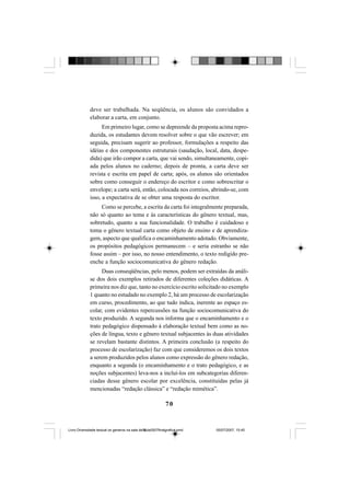 70
deve ser trabalhada. Na seqüência, os alunos são convidados a
elaborar a carta, em conjunto.
Em primeiro lugar, como se depreende da proposta acima repro-
duzida, os estudantes devem resolver sobre o que vão escrever; em
seguida, precisam sugerir ao professor, formulações a respeito das
idéias e dos componentes estruturais (saudação, local, data, despe-
dida) que irão compor a carta, que vai sendo, simultaneamente, copi-
ada pelos alunos no caderno; depois de pronta, a carta deve ser
revista e escrita em papel de carta; após, os alunos são orientados
sobre como conseguir o endereço do escritor e como sobrescritar o
envelope; a carta será, então, colocada nos correios, abrindo-se, com
isso, a expectativa de se obter uma resposta do escritor.
Como se percebe, a escrita da carta foi integralmente preparada,
não só quanto ao tema e às características do gênero textual, mas,
sobretudo, quanto a sua funcionalidade. O trabalho é cuidadoso e
toma o gênero textual carta como objeto de ensino e de aprendiza-
gem, aspecto que qualifica o encaminhamento adotado. Obviamente,
os propósitos pedagógicos permanecem – e seria estranho se não
fosse assim – por isso, no nosso entendimento, o texto redigido pre-
enche a função sociocomunicativa do gênero redação.
Duas conseqüências, pelo menos, podem ser extraídas da análi-
se dos dois exemplos retirados de diferentes coleções didáticas. A
primeira nos diz que, tanto no exercício escrito solicitado no exemplo
1 quanto no estudado no exemplo 2, há um processo de escolarização
em curso, procedimento, ao que tudo indica, inerente ao espaço es-
colar, com evidentes repercussões na função sociocomunicativa do
texto produzido. A segunda nos informa que o encaminhamento e o
trato pedagógico dispensado à elaboração textual bem como as no-
ções de língua, texto e gênero textual subjacentes às duas atividades
se revelam bastante distintos. A primeira conclusão (a respeito do
processo de escolarização) faz com que consideremos os dois textos
a serem produzidos pelos alunos como expressão do gênero redação,
enquanto a segunda (o encaminhamento e o trato pedagógico, e as
noções subjacentes) leva-nos a incluí-los em subcategorias diferen-
ciadas desse gênero escolar por excelência, constituídas pelas já
mencionadas “redação clássica” e “redação mimética”.
Livro Diversidade textual os generos na sala de aula0507finalgrafica.pmd 05/07/2007, 15:4570
 
