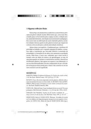 71
3 Algumas reflexões finais
Neste artigo, nos propusemos a explicitar as características prin-
cipais do gênero redação escolar. Observamos que, como texto dire-
cionado quase exclusivamente para o espaço escolar, a redação assu-
me, preponderantemente, uma função sociocomunicativa pedagógica.
Isso ocorre tanto na elaboração dos assim chamados gêneros escola-
res (redação clássica) quanto na dos gêneros textuais que migram do
contexto extra-escolar para a sala de aula (redação mimética).
Apesar dessa convergência, é fundamental que o professor dê
prioridade ao trabalho com o segundo subgrupo de redação, a mimé-
tica, dada a contribuição que esta pode oferecer à construção da
textualidade e à formação de um aluno com autonomia na produção
escrita. Além disso, é nesse caso, sobretudo, que o texto escrito é
tomado como um objeto de ensino e de aprendizagem, ou seja, há
uma preocupação em ensinar as características textuais e discursivas
de diferentes gêneros e não apenas em requerer a sua elaboração e o
seu uso descontextualizados; há uma compreensão de que a ativida-
de escrita precisa fazer sentido para o aluno e não constituir-se em um
mero exercício vazio de significado.
REFERÊNCIAS
BAKHTIN, Mikhail. Os gêneros do discurso. In: Estética da criação verbal,
2 ed. São Paulo: Martins Fontes, 1997 [1953], p. 277-326.
BUNZEN, Clecio. Da era da composição à era dos gêneros: reflexões sobre o
ensino de produção de texto no ensino médio. In: BUNZEN, Clécio & MEN-
DONÇA, Márcia (orgs.), Português no ensino médio e formação do profes-
sor. São Paulo: Parábola Editorial, 2006.
COSTA VAL, Maria da Graça. O que é produção de texto na escola? Presença
pedagógica. Belo Horizonte: Dimensão. v. 4, n. 20, mar./abr. 1998. p. 83-87.
GERALDI, João Wanderley. Escrita, uso da escrita e avaliação. In: ____
(org.), O texto na sala de aula. 2a
ed. São Paulo: Ática, 1997, p. 127-131.
MARCUSCHI, Beth & CAVALCANTE, Marianne. Atividades de escrita
em livros didáticos de língua portuguesa: perspectivas convergentes e diver-
gentes. In: COSTA VAL, Maria da Graça & MARCUSCHI, Beth (orgs.),
Livro Diversidade textual os generos na sala de aula0507finalgrafica.pmd 05/07/2007, 15:4571
 