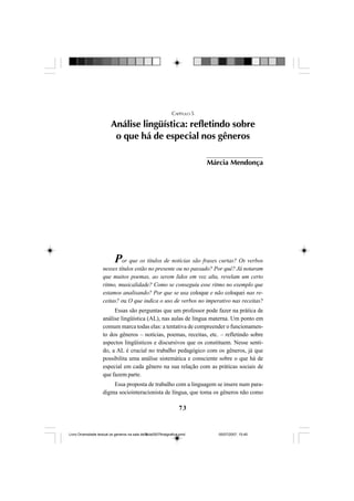 73
CAPÍTULO 5
Análise lingüística: refletindo sobre
o que há de especial nos gêneros
Por que os títulos de notícias são frases curtas? Os verbos
nesses títulos estão no presente ou no passado? Por quê? Já notaram
que muitos poemas, ao serem lidos em voz alta, revelam um certo
ritmo, musicalidade? Como se conseguiu esse ritmo no exemplo que
estamos analisando? Por que se usa coloque e não coloquei nas re-
ceitas? ou O que indica o uso de verbos no imperativo nas receitas?
Essas são perguntas que um professor pode fazer na prática de
análise lingüística (AL), nas aulas de língua materna. Um ponto em
comum marca todas elas: a tentativa de compreender o funcionamen-
to dos gêneros – notícias, poemas, receitas, etc. – refletindo sobre
aspectos lingüísticos e discursivos que os constituem. Nesse senti-
do, a AL é crucial no trabalho pedagógico com os gêneros, já que
possibilita uma análise sistemática e consciente sobre o que há de
especial em cada gênero na sua relação com as práticas sociais de
que fazem parte.
Essa proposta de trabalho com a linguagem se insere num para-
digma sociointeracionista de língua, que toma os gêneros não como
Márcia Mendonça
Livro Diversidade textual os generos na sala de aula0507finalgrafica.pmd 05/07/2007, 15:4573
 