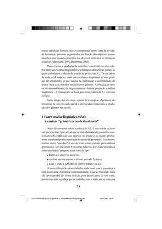 74
meras estruturas formais, mas os compreende como parte da ativida-
de humana e, portanto, organizados em função dos objetivos comu-
nicativos que ajudam a cumprir nos diversos contextos de interação
social (cf. Marcuschi, 2002; Bazerman, 2005).
Dessa forma, a produção de sentidos é construída na interação,
por meio de escolhas lingüísticas e estratégias discursivas várias, as
quais constituem o objeto de estudo da prática de AL. Desse ponto
de vista, a AL seria um meio para os alunos ampliarem as suas práti-
cas de letramento, já que auxilia na elaboração e compreensão de
textos orais e escritos dos mais diversos gêneros. A articulação entre
os três eixos de ensino de língua materna – leitura, produção e análise
lingüística – é pressuposto de base para uma prática de AL coerente
e eficaz.
Neste artigo, discutiremos, a partir de exemplos, objetivos e al-
ternativas de concretização daAL a serviço da compreensão e produ-
ção dos gêneros na escola.
1 Fazer análise lingüística NÃO
é ensinar “gramática contextualizada”
Antes de comentar sobre a prática de AL, é necessário esclare-
cer que esta não equivale ao que se tem chamado de gramática con-
textualizada, expressão que aparece no discurso de alguns profes-
sores como uma prática renovada de ensino de português. Esse termo,
muitas vezes, “encobre” o uso do texto como pretexto para análises
gramaticais convencionais. Em outras palavras, a referida “gramática
contextualizada” proporia exercícios do tipo:
Retire os adjetivos do texto;
Analise sintaticamente o último período do texto;
Leia o texto e sublinhe os verbos transitivos, etc.
A única diferença entre o trabalho tradicional com a gramática e
este, com a dita ‘gramática contextualizada’, é que as frases não mais
são apresentadas de forma isolada, pois fazem parte de um texto;
porém isso não significa que se trabalhe com o texto em si, com sua
Livro Diversidade textual os generos na sala de aula0507finalgrafica.pmd 05/07/2007, 15:4574
 