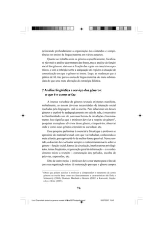 76
deslocando profundamente a organização dos conteúdos e compe-
tências no ensino de língua materna em vários aspectos.
Quanto ao trabalho com os gêneros especificamente, focaliza-
se não mais a análise da estrutura das frases, mas a análise da função
social dos gêneros; não mais a fixação das regras em exercícios repe-
titivos, e sim a reflexão sobre a adequação do registro à situação de
comunicação em que o gênero se insere. Logo, as mudanças que a
prática de AL traz para as aulas de língua materna são mais substan-
ciais do que uma mera alteração de estratégia didática.
2 Análise lingüística a serviço dos gêneros:
o que é e como se faz
A imensa variedade de gêneros textuais existentes manifesta,
verbalmente, as nossas diversas necessidades de interação social
mediadas pela linguagem, oral ou escrita. Para selecionar um desses
gêneros e explorá-lo pedagogicamente em sala de aula, é necessário
ter familiaridade com ele, com suas formas de circulação e funciona-
mento. Isso significa que o professor deve ler a respeito do gênero2
,
pesquisar exemplares diversos desse gênero, compará-los, observar
onde e como esses gêneros circulam na sociedade, etc.
Essa pesquisa preliminar é essencial a fim de que o professor se
aproxime do material textual com que vai trabalhar, conhecendo-o
mais a fundo, para aproveitá-lo da melhor forma possível. Nesse sen-
tido, o docente deve articular sempre o conhecimento macro sobre o
gênero – função social, formas de circulação, interlocutores privilegi-
ados, temas freqüentes, organização geral da informação – e o conhe-
cimento micro a respeito – estruturação dos períodos, escolha de
palavras, expressões, etc.
Dito de outro modo, o professor deve estar atento para o fato de
que essa organização micro dá sustentação para que o gênero cumpra
2
Obras que podem auxiliar o professor a compreender o tratamento de certos
gêneros na escola bem como seu funcionamento e características são Dolz e
Schneuwly (2004), Dionísio, Machado e Bezerra (2002) e Karwoski, Gayde-
czka e Brito (2005).
Livro Diversidade textual os generos na sala de aula0507finalgrafica.pmd 05/07/2007, 15:4576
 