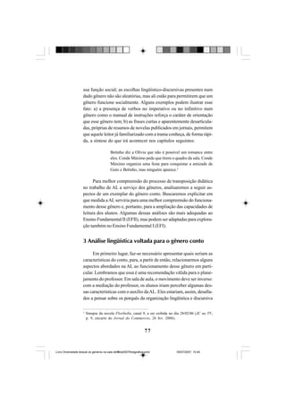 77
sua função social; as escolhas lingüístico-discursivas presentes num
dado gênero não são aleatórias, mas ali estão para permitirem que um
gênero funcione socialmente. Alguns exemplos podem ilustrar esse
fato: a) a presença de verbos no imperativo ou no infinitivo num
gênero como o manual de instruções reforça o caráter de orientação
que esse gênero tem; b) as frases curtas e aparentemente desarticula-
das, próprias de resumos de novelas publicados em jornais, permitem
que aquele leitor já familiarizado com a trama conheça, de forma rápi-
da, a síntese do que irá acontecer nos capítulos seguintes:
Betinho diz a Olívia que não é possível um romance entre
eles. Conde Máximo pede que tirem o quadro da sala. Conde
Máximo organiza uma festa para conquistar a amizade de
Guto e Betinho, mas ninguém aparece.3
Para melhor compreensão do processo de transposição didática
no trabalho de AL a serviço dos gêneros, analisaremos a seguir as-
pectos de um exemplar do gênero conto. Buscaremos explicitar em
que medida aALserviria para uma melhor compreensão do funciona-
mento desse gênero e, portanto, para a ampliação das capacidades de
leitura dos alunos. Algumas dessas análises são mais adequadas ao
Ensino Fundamental II (EFII), mas podem ser adaptadas para explora-
ção também no Ensino Fundamental I (EFI).
3 Análise lingüística voltada para o gênero conto
Em primeiro lugar, faz-se necessário apresentar quais seriam as
características do conto, para, a partir de então, relacionarmos alguns
aspectos abordados na AL ao funcionamento desse gênero em parti-
cular. Lembramos que essa é uma recomendação válida para o plane-
jamento do professor. Em sala de aula, o movimento deve ser inverso:
com a mediação do professor, os alunos iriam perceber algumas des-
sas características com o auxílio daAL. Eles estariam, assim, desafia-
dos a pensar sobre os porquês da organização lingüística e discursiva
3
Sinopse da novela Floribella, canal 9, a ser exibida no dia 28/02/06 (JC na TV,
p. 9, encarte do Jornal do Commercio, 26 fev. 2006).
Livro Diversidade textual os generos na sala de aula0507finalgrafica.pmd 05/07/2007, 15:4577
 