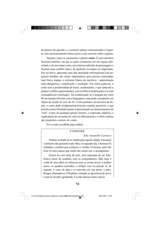 78
do gênero em questão e a construir saberes sistematizados a respei-
to, sem necessariamente terem acesso a um conceito sobre o gênero.
Vejamos como se caracteriza o gênero conto. É uma narrativa
ficcional sintética, em que as ações acontecem em um espaço deli-
mitado e em um tempo curto, tem número reduzido de personagens e
focaliza num conflito único, de desfecho revelador ou impactante.
Por ser breve, apresenta uma alta densidade informacional (até pe-
quenos detalhes são muito importantes), pois precisa contemplar,
num breve espaço, a estrutura básica da narrativa – apresentação
(não-obrigatória), complicação e resolução. Em outras palavras, o
conto tem a peculiaridade de trazer, condensados, o que antecede o
próprio conflito (apresentação), esse conflito (complicação) e as suas
conseqüências (resolução). Tal condensação só é atingida por meio
de um manejo eficiente com a linguagem, o que pode, a propósito, ser
objeto de estudo no eixo de AL. Como pertence ao universo da fic-
ção, o conto pode re(a)presentar/(re)criar mundos possíveis, o que
permite maior liberdade quanto à aproximação ou distanciamento do
“real”. Como em qualquer gênero literário, a expressão subjetiva, a
explicitação de um ponto de vista ou olhar pessoal e o efeito estético
são propósitos centrais do conto.
Eis o conto escolhido para análise:
EVEMOSOL
João Anzanello Carrasco
Tinham acabado de se mudar para aquela cidade. Passaram
o primeiro dia ajeitando tudo. Mas, no segundo dia, o homem foi
trabalhar; a mulher quis conhecer a vizinha. O menino, para não
ficar só num espaço que ainda não sentia seu, a acompanhou.
Entrou na casa atrás da mãe, sem esperança de ser feliz.
Estava cheio de sombras, sem os companheiros. Mas logo o
verde de seus olhos se refrescou com as coisas novas: a mulher
suave, os quadros coloridos, o relógio cuco na parede. E, de
repente, o susto de algo a se enovelar em sua perna: o gato.
Reagiu, afastando-se. O bichano, contudo, se aproximou de novo,
a maciez do pêlo agradando. E a mão desceu numa carícia.
Livro Diversidade textual os generos na sala de aula0507finalgrafica.pmd 05/07/2007, 15:4578
 