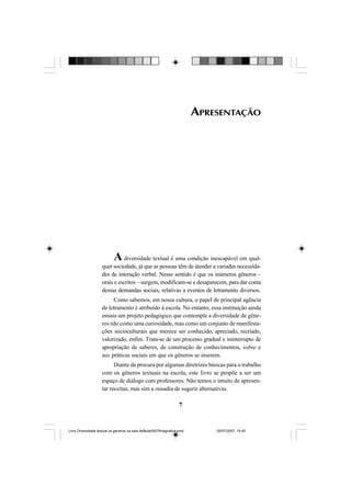 7
APRESENTAÇÃO
A diversidade textual é uma condição inescapável em qual-
quer sociedade, já que as pessoas têm de atender a variadas necessida-
des de interação verbal. Nesse sentido é que os inúmeros gêneros –
orais e escritos – surgem, modificam-se e desaparecem, para dar conta
dessas demandas sociais, relativas a eventos de letramento diversos.
Como sabemos, em nossa cultura, o papel de principal agência
de letramento é atribuído à escola. No entanto, essa instituição ainda
ensaia um projeto pedagógico que contemple a diversidade de gêne-
ros não como uma curiosidade, mas como um conjunto de manifesta-
ções socioculturais que merece ser conhecido, apreciado, recriado,
valorizado, enfim. Trata-se de um processo gradual e ininterrupto de
apropriação de saberes, de construção de conhecimentos, sobre e
nas práticas sociais em que os gêneros se inserem.
Diante da procura por algumas diretrizes básicas para o trabalho
com os gêneros textuais na escola, este livro se propõe a ser um
espaço de diálogo com professores. Não temos o intuito de apresen-
tar receitas, mas sim a ousadia de sugerir alternativas.
Livro Diversidade textual os generos na sala de aula0507finalgrafica.pmd 05/07/2007, 15:457
 