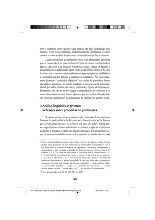 80
tém o suspense sobre quem/o quê estaria, de fato, seduzindo esse
menino. Com essa estratégia, lingüisticamente construída, o conto
conduz o leitor ao final impactante, característica que lhe é inerente.
Alguns poderiam se perguntar: mas essa abordagem proposta
para o conto não é do eixo da leitura? Não se estaria confundindo o
eixo da AL com o da leitura? A resposta é não. O que se propõe é
exatamente essa articulação entre os eixos de ensino, afinal a AL não
é um fim em si mesma, mas uma ferramenta para ampliar as habilidades
e competências dos leitores e produtores aprendizes. No caso anali-
sado, diversos “conteúdos clássicos” das aulas de gramática foram
abordados: adjetivos (no conto estudado, a sua escassez), estrutura-
ção de períodos (curtos, no caso), pontuação, figuras de linguagem.
Entretanto, em vez de se privilegiar a apresentação de conceitos e os
exercícios estruturais, em frases, optou-se por desvendar a função des-
ses recursos lingüísticos4
na construção de sentidos do gênero conto.
4 Análise lingüística e gêneros:
reflexões sobre propostas de professores
Vejamos agora alguns exemplos de propostas feitas por pro-
fessores da rede pública de Pernambuco durante o curso de forma-
ção Diversidade textual: os gêneros na sala de aula5
. Nesse cur-
so, os professores foram solicitados a elaborar e aplicar seqüências
didáticas e projetos a partir de gêneros textuais. Focalizaremos es-
pecificamente o trabalho com a AL, expondo, na tabela abaixo, o(s)
4
Certas peculiaridades, mesmo não sendo próprias do gênero conto, já que
podem estar presentes ou não, merecem ser destacadas no exemplo E vem o
sol. Uma delas é a fartura de figuras de linguagem – metáforas, comparações e
metonímias – que retratam o estado de alma do menino: Estava cheio de
sombras (...); (...) o verde de seus olhos se refrescou com as coisas novas: (...);
(...) uma alegria como sopro de vento no rosto.; E na leveza de um pássaro
(...); A voz o chamava (...); O sol renasceu nele, etc. Ainda a sucessão de
agradáveis descobertas do garoto em relação à casa que visita são expressas por
sinestesias, ou seja, pela mistura de diversas sensações – visuais, tácteis, olfati-
vas (seu olhar apanhou..., ...algo a se enovelar na sua perna...; ...a mão
desceu numa carícia...; ouviu uma voz...; ...os pirilins do videogame.).
5
Curso promovido pelo CEEL (UFPE) em 2005.
Livro Diversidade textual os generos na sala de aula0507finalgrafica.pmd 05/07/2007, 15:4580
 