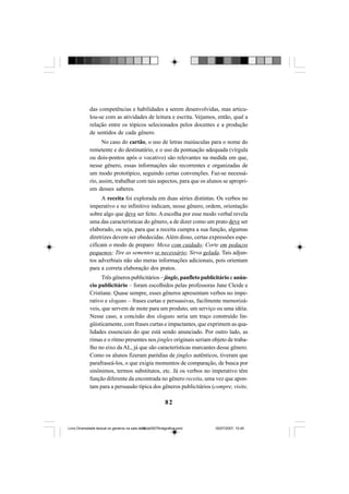 82
das competências e habilidades a serem desenvolvidas, mas articu-
lou-se com as atividades de leitura e escrita. Vejamos, então, qual a
relação entre os tópicos selecionados pelos docentes e a produção
de sentidos de cada gênero.
No caso do cartão, o uso de letras maiúsculas para o nome do
remetente e do destinatário, e o uso da pontuação adequada (vírgula
ou dois-pontos após o vocativo) são relevantes na medida em que,
nesse gênero, essas informações são recorrentes e organizadas de
um modo prototípico, seguindo certas convenções. Faz-se necessá-
rio, assim, trabalhar com tais aspectos, para que os alunos se apropri-
em desses saberes.
A receita foi explorada em duas séries distintas. Os verbos no
imperativo e no infinitivo indicam, nesse gênero, ordem, orientação
sobre algo que deve ser feito. A escolha por esse modo verbal revela
uma das características do gênero, a de dizer como um prato deve ser
elaborado, ou seja, para que a receita cumpra a sua função, algumas
diretrizes devem ser obedecidas. Além disso, certas expressões espe-
cificam o modo de preparo: Mexa com cuidado; Corte em pedaços
pequenos; Tire as sementes se necessário; Sirva gelada. Tais adjun-
tos adverbiais não são meras informações adicionais, pois orientam
para a correta elaboração dos pratos.
Três gêneros publicitários – jingle, panfleto publicitário e anún-
cio publicitário – foram escolhidos pelas professoras Jane Cleide e
Cristiane. Quase sempre, esses gêneros apresentam verbos no impe-
rativo e slogans – frases curtas e persuasivas, facilmente memorizá-
veis, que servem de mote para um produto, um serviço ou uma idéia.
Nesse caso, a concisão dos slogans seria um traço construído lin-
güisticamente, com frases curtas e impactantes, que exprimem as qua-
lidades essenciais do que está sendo anunciado. Por outro lado, as
rimas e o ritmo presentes nos jingles originais seriam objeto de traba-
lho no eixo da AL, já que são características marcantes desse gênero.
Como os alunos fizeram paródias de jingles autênticos, tiveram que
parafraseá-los, o que exigiu momentos de comparação, de busca por
sinônimos, termos substitutos, etc. Já os verbos no imperativo têm
função diferente da encontrada no gênero receita, uma vez que apon-
tam para a persuasão típica dos gêneros publicitários (compre, visite,
Livro Diversidade textual os generos na sala de aula0507finalgrafica.pmd 05/07/2007, 15:4582
 