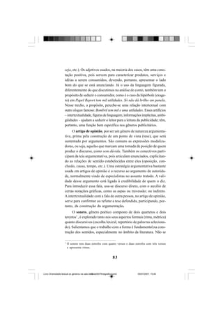 83
seja, etc.). Os adjetivos usados, na maioria dos casos, têm uma cono-
tação positiva, pois servem para caracterizar produtos, serviços e
idéias a serem consumidos, devendo, portanto, apresentar o lado
bom do que se está anunciando. Já o uso da linguagem figurada,
diferentemente do que discutimos na análise do conto, também tem o
propósito de seduzir o consumidor, como é o caso da hipérbole (exage-
ro) em Papel Report tem mil utilidades. Só não dá brilho em panela.
Nesse trecho, a propósito, percebe-se uma relação intertextual com
outro slogan famoso: Bombril tem mil e uma utilidades. Esses artifícios
–intertextualidade,figurasdelinguagem,informaçõesimplícitas,ambi-
güidades – ajudam a seduzir o leitor para a leitura da publicidade; têm,
portanto, uma função bem específica nos gêneros publicitários.
O artigo de opinião, por ser um gênero de natureza argumenta-
tiva, prima pela construção de um ponto de vista (tese), que será
sustentado por argumentos. São comuns as expressões modaliza-
doras, ou seja, aquelas que marcam uma tomada de posição de quem
produz o discurso, como sem dúvida. Também os conectivos parti-
cipam da teia argumentativa, pois articulam enunciados, explicitan-
do as relações de sentido estabelecidas entre eles (oposição, con-
clusão, causa, tempo, etc.). Uma estratégia argumentativa bastante
usada em artigos de opinião é o recurso ao argumento de autorida-
de, normalmente vindo de especialistas no assunto tratado. A vali-
dade desse argumento está ligada à credibilidade de quem o diz.
Para introduzir essa fala, usa-se discurso direto, com o auxílio de
certas notações gráficas, como as aspas ou travessão; ou indireto.
A intertextualidade com a fala de outra pessoa, no artigo de opinião,
serve para confirmar ou refutar a tese defendida, participando, por-
tanto, da construção da argumentação.
O soneto, gênero poético composto de dois quartetos e dois
tercetos7
, é explorado tanto nos seus aspectos formais (rima, métrica)
quanto discursivos (escolha lexical, repertório de palavras seleciona-
do). Salientamos que o trabalho com a forma é fundamental na cons-
trução dos sentidos, especialmente no âmbito da literatura. Não se
7
O soneto tem duas estrofes com quatro versos e duas estrofes com três versos
e apresenta rimas.
Livro Diversidade textual os generos na sala de aula0507finalgrafica.pmd 05/07/2007, 15:4583
 