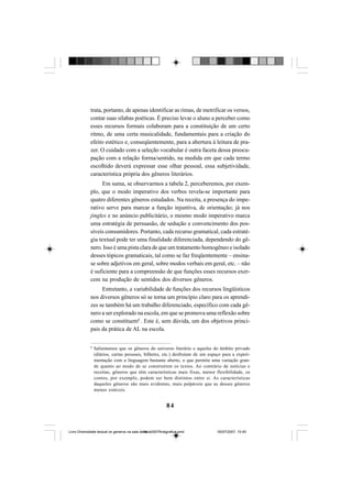 84
trata, portanto, de apenas identificar as rimas, de metrificar os versos,
contar suas sílabas poéticas. É preciso levar o aluno a perceber como
esses recursos formais colaboram para a constituição de um certo
ritmo, de uma certa musicalidade, fundamentais para a criação do
efeito estético e, conseqüentemente, para a abertura à leitura de pra-
zer. O cuidado com a seleção vocabular é outra faceta dessa preocu-
pação com a relação forma/sentido, na medida em que cada termo
escolhido deverá expressar esse olhar pessoal, essa subjetividade,
característica própria dos gêneros literários.
Em suma, se observarmos a tabela 2, perceberemos, por exem-
plo, que o modo imperativo dos verbos revela-se importante para
quatro diferentes gêneros estudados. Na receita, a presença do impe-
rativo serve para marcar a função injuntiva, de orientação; já nos
jingles e no anúncio publicitário, o mesmo modo imperativo marca
uma estratégia de persuasão, de sedução e convencimento dos pos-
síveis consumidores. Portanto, cada recurso gramatical, cada estraté-
gia textual pode ter uma finalidade diferenciada, dependendo do gê-
nero. Isso é uma pista clara de que um tratamento homogêneo e isolado
desses tópicos gramaticais, tal como se faz freqüentemente – ensina-
se sobre adjetivos em geral, sobre modos verbais em geral, etc. – não
é suficiente para a compreensão de que funções esses recursos exer-
cem na produção de sentidos dos diversos gêneros.
Entretanto, a variabilidade de funções dos recursos lingüísticos
nos diversos gêneros só se torna um princípio claro para os aprendi-
zes se também há um trabalho diferenciado, específico com cada gê-
nero a ser explorado na escola, em que se promova uma reflexão sobre
como se constituem8
. Este é, sem dúvida, um dos objetivos princi-
pais da prática de AL na escola.
8
Salientamos que os gêneros do universo literário e aqueles do âmbito privado
(diários, cartas pessoais, bilhetes, etc.) desfrutam de um espaço para a experi-
mentação com a linguagem bastante aberto, o que permite uma variação gran-
de quanto ao modo de se construírem os textos. Ao contrário de notícias e
receitas, gêneros que têm características mais fixas, menor flexibilidade, os
contos, por exemplo, podem ser bem distintos entre si. As características
daqueles gêneros são mais evidentes, mais palpáveis que as desses gêneros
menos estáveis.
Livro Diversidade textual os generos na sala de aula0507finalgrafica.pmd 05/07/2007, 15:4584
 