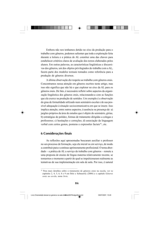 86
Embora não nos tenhamos detido no eixo da produção para o
trabalho com gêneros, podemos salientar que toda a exploração feita
durante a leitura e a prática de AL constitui uma das chaves para
estabelecer critérios claros de avaliação dos textos elaborados pelos
alunos. Em outras palavras, as características lingüísticas e discursi-
vas dos gêneros, um dos objetos privilegiados do trabalho com a AL,
fazem parte dos modelos textuais tomados como referência para a
produção de gêneros diversos.
A última observação diz respeito ao trabalho com gêneros orais.
Concentramos nossa atenção em gêneros escritos neste artigo, mas
isso não significa que não há o que explorar no eixo da AL para os
gêneros orais. De fato, é necessário refletir sobre aspectos da organi-
zação lingüística dos gêneros orais, relacionando-a com as funções
que ela exerce na produção de sentidos. Um exemplo é a observação
do grau de formalidade utilizado num seminário escolar e de sua pos-
sível adequação à situação sociocomunicativa em que se insere. Isso
implica atenção, entre outros aspectos, à ausência ou presença de: a)
jargões próprios da área de estudos que é objeto do seminário, gírias;
b) estratégias de polidez, formas de tratamento dirigidas a colegas e
professores; c) hesitações e correções; d) associação da linguagem
verbal com certos gestos, posturas e expressões faciais10
; etc.
6 Considerações finais
As reflexões aqui apresentadas buscaram auxiliar o professor
no seu processo de formação, seja ela inicial ou em serviço, de modo
a contribuir para o contínuo aprimoramento profissional. O tema abor-
dado – a prática de AL a serviço do trabalho com gêneros – remete a
uma proposta de ensino de língua materna relativamente recente, se
tomarmos o momento a partir do qual se impulsionaram realmente as
tentativas de sua implementação em sala de aula. Por isso, é natural
10
Para mais detalhes sobre o tratamento de gêneros orais na escola, ver os
capítulos 2, 4, 5, 6, 8 e 9 em Dolz e Schneuwly (2004) e o capítulo Gêneros
orais na escola, neste livro.
Livro Diversidade textual os generos na sala de aula0507finalgrafica.pmd 05/07/2007, 15:4586
 