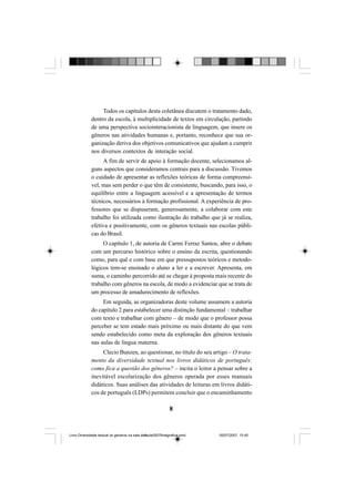 8
Todos os capítulos desta coletânea discutem o tratamento dado,
dentro da escola, à multiplicidade de textos em circulação, partindo
de uma perspectiva sociointeracionista de linguagem, que insere os
gêneros nas atividades humanas e, portanto, reconhece que sua or-
ganização deriva dos objetivos comunicativos que ajudam a cumprir
nos diversos contextos de interação social.
A fim de servir de apoio à formação docente, selecionamos al-
guns aspectos que consideramos centrais para a discussão. Tivemos
o cuidado de apresentar as reflexões teóricas de forma compreensí-
vel, mas sem perder o que têm de consistente, buscando, para isso, o
equilíbrio entre a linguagem acessível e a apresentação de termos
técnicos, necessários à formação profissional. A experiência de pro-
fessores que se dispuseram, generosamente, a colaborar com este
trabalho foi utilizada como ilustração do trabalho que já se realiza,
efetiva e positivamente, com os gêneros textuais nas escolas públi-
cas do Brasil.
O capítulo 1, de autoria de Carmi Ferraz Santos, abre o debate
com um percurso histórico sobre o ensino da escrita, questionando
como, para quê e com base em que pressupostos teóricos e metodo-
lógicos tem-se ensinado o aluno a ler e a escrever. Apresenta, em
suma, o caminho percorrido até se chegar à proposta mais recente do
trabalho com gêneros na escola, de modo a evidenciar que se trata de
um processo de amadurecimento de reflexões.
Em seguida, as organizadoras deste volume assumem a autoria
do capítulo 2 para estabelecer uma distinção fundamental – trabalhar
com texto e trabalhar com gênero – de modo que o professor possa
perceber se tem estado mais próximo ou mais distante do que vem
sendo estabelecido como meta da exploração dos gêneros textuais
nas aulas de língua materna.
Clecio Bunzen, ao questionar, no título do seu artigo – O trata-
mento da diversidade textual nos livros didáticos de português:
como fica a questão dos gêneros? – incita o leitor a pensar sobre a
inevitável escolarização dos gêneros operada por esses manuais
didáticos. Suas análises das atividades de leituras em livros didáti-
cos de português (LDPs) permitem concluir que o encaminhamento
Livro Diversidade textual os generos na sala de aula0507finalgrafica.pmd 05/07/2007, 15:458
 