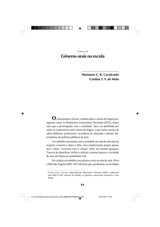 89
Os documentos oficiais voltados para o ensino da língua por-
tuguesa, como os Parâmetros Curriculares Nacionais (PCN), desta-
cam que a preocupação com a oralidade1
deve ser partilhada por
todos os responsáveis pelo ensino de língua, o que inclui autores de
obras didáticas, professores, secretários de educação e demais for-
muladores de políticas públicas da área.
Um trabalho consistente com a oralidade em sala de aula não diz
respeito a ensinar o aluno a falar, nem simplesmente propor apenas
que o aluno “converse com o colega” sobre um assunto qualquer.
Trata-se de identificar, refletir e utilizar a imensa riqueza e variedade
de usos da língua na modalidade oral.
Em relação ao trabalho com gêneros orais na sala de aula, Silva
e Mori-de-Angelis (2003: 207) afirmam que, geralmente, as atividades
CAPÍTULO 6
Gêneros orais na escola
1
O livro Fala e Escrita, organizado por Marcuschi e Dionísio (2005) e publicado
pelo MEC-CEEL discute em detalhe as questões conceituais referentes à ora-
lidade.
Marianne C. B. Cavalcante
Cristina T. V. de Melo
Livro Diversidade textual os generos na sala de aula0507finalgrafica.pmd 05/07/2007, 15:4589
 