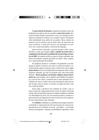 97
Na apresentação da situação, é proposto um projeto coletivo de
produção de um gênero oral, por exemplo, a entrevista escolar, den-
tro de uma dada situação comunicativa, isto é, essa situação envolve
objetivos específicos escolares, por exemplo, buscar informações
sobre determinado tema, dentro de um projeto. Nesse contexto de
proposta, deve-se destacar que há outros tipos de entrevistas em
outros contextos: a entrevista televisiva (na reportagem, no talk-
show, etc), a entrevista médica, a entrevista de empregos.
Após essa breve discussão, a próxima decisão é sobre o tema.
Decide-se o tema, por exemplo, saber a opinião da escola sobre o
resultadodoreferendosobreaproibiçãodasarmasdefogo,emoutu-
bro de 2005. Em seguida, define-se a quem se dirige a produção, que
forma tal produção assumirá (gravação em áudio, vídeo, enquete,
etc.) e quem participará da produção.
Na seqüência, decide-se o conteúdo a ser produzido e sua ade-
quação ao gênero, levando-se em conta os critérios de análise e ca-
racterização dos gêneros expostos acima. A partir disso, dá-se a pro-
dução inicial do texto oral (elaboração das perguntas sobre o tema,
respostas esperadas, que tipo de pergunta para cada entrevistado
diferente – diretor, professor, coordenador, vigilante, alunos, funcio-
nários etc.), por exemplo, com o vigilante, que trabalha com seguran-
ça, o que ele tem a dizer; o professor que se sente ameaçado com a
violência nas ruas etc. Pode-se fazer uma simulação de entrevista em
sala de aula, onde os alunos se colocam em papéis diversos, tudo
isso a título de análise.
Nessa etapa, o professor tem condições de avaliar o que os
alunos trazem de conhecimento prévio acerca do gênero entrevista
escolar, além de possibilitar ajustes em relação à seqüência escolhida
e às dificuldades da turma. Em um momento posterior, propõe-se a
apresentação de um fragmento de entrevista televisiva real, exploran-
do suas características mais marcantes.
Nos módulos, trabalham-se os problemas que surgem na primei-
ra produção (a organização da entrevista do ponto de vista da com-
preensão para sua veiculação na escola – pré-edição –, envolvendo
clareza nas perguntas e respostas, possibilidade de apresentar visões
Livro Diversidade textual os generos na sala de aula0507finalgrafica.pmd 05/07/2007, 15:4597
 