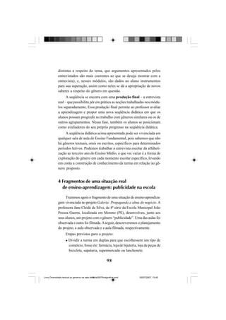 98
distintas a respeito do tema, que argumentos apresentados pelos
entrevistados são mais coerentes ao que se deseja mostrar com a
entrevista), e, nesses módulos, são dados ao aluno instrumentos
para sua superação, assim como neles se dá a apropriação de novos
saberes a respeito do gênero em questão.
A seqüência se encerra com uma produção final – a entrevista
real – que possibilita pôr em prática as noções trabalhadas nos módu-
los separadamente. Essa produção final permite ao professor avaliar
a aprendizagem e propor uma nova seqüência didática em que os
alunos possam progredir no trabalho com gêneros similares ou os de
outros agrupamentos. Nessa fase, também os alunos se posicionam
como avaliadores do seu próprio progresso na seqüência didática.
A seqüência didática acima apresentada pode ser vivenciada em
qualquer sala de aula do Ensino Fundamental, pois sabemos que não
há gêneros textuais, orais ou escritos, específicos para determinados
períodos letivos. Podemos trabalhar a entrevista escolar da alfabeti-
zação ao terceiro ano do Ensino Médio, o que vai variar é a forma de
exploração do gênero em cada momento escolar específico, levando
em conta a construção de conhecimento da turma em relação ao gê-
nero proposto.
4 Fragmentos de uma situação real
de ensino-aprendizagem: publicidade na escola
Trazemos agora o fragmento de uma situação de ensino-aprendiza-
gem vivenciada no projeto Galeria: Propaganda a alma do negócio. A
professora Jane Cleide da Silva, da 4ª série da Escola Municipal João
Pessoa Guerra, localizada em Moreno (PE), desenvolveu, junto aos
seus alunos, um projeto com o gênero “publicidade”. Uma das aulas foi
observada e outra foi filmada.Aseguir, descreveremos o planejamento
do projeto, a aula observada e a aula filmada, respectivamente.
Etapas previstas para o projeto:
Dividir a turma em duplas para que escolhessem um tipo de
comércio, fosse ele: farmácia, loja de bijuteria, loja de peças de
bicicleta, sapataria, supermercado ou lanchonete.
Livro Diversidade textual os generos na sala de aula0507finalgrafica.pmd 05/07/2007, 15:4598
 