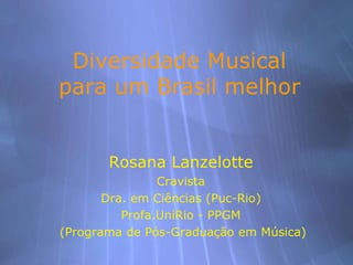Diversidade Musical
para um Brasil melhor


       Rosana Lanzelotte
                Cravista
       Dra. em Ciências (Puc-Rio)
          Profa.UniRio - PPGM
(Programa de Pós-Graduação em Música)
 