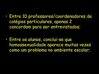 • Entre 10 professores/coordenadores de
  colégios particulares, apenas 2
  concordam para ser entrevistados;

• Entre os alunos, conclui-se que
  homossexualidade aparece muitas vezes
  como um problema no ambiente escolar;
 