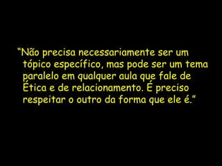 “Não precisa necessariamente ser um
 tópico específico, mas pode ser um tema
 paralelo em qualquer aula que fale de
 Ética e de relacionamento. É preciso
 respeitar o outro da forma que ele é.”
 