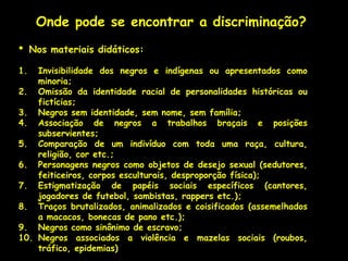 Onde pode se encontrar a discriminação?
•    Nos materiais didáticos:

1.  Invisibilidade dos negros e indígenas ou apresentados como
    minoria;
2. Omissão da identidade racial de personalidades históricas ou
    fictícias;
3. Negros sem identidade, sem nome, sem família;
4. Associação de negros a trabalhos braçais e posições
    subservientes;
5. Comparação de um indivíduo com toda uma raça, cultura,
    religião, cor etc.;
6. Personagens negros como objetos de desejo sexual (sedutores,
    feiticeiros, corpos esculturais, desproporção física);
7. Estigmatização de papéis sociais específicos (cantores,
    jogadores de futebol, sambistas, rappers etc.);
8. Traços brutalizados, animalizados e coisificados (assemelhados
    a macacos, bonecas de pano etc.);
9. Negros como sinônimo de escravo;
10. Negros associados a violência e mazelas sociais (roubos,
    tráfico, epidemias)
 